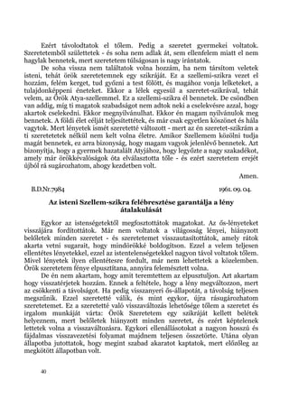 Ezért távolodtatok el tőlem. Pedig a szeretet gyermekei voltatok.
Szeretetemből születtetek - és soha nem adlak át, sem ellenfelem miatt el nem
hagylak bennetek, mert szeretetem túlságosan is nagy irántatok.
      De soha vissza nem találtatok volna hozzám, ha nem társítom veletek
isteni, tehát örök szeretetemnek egy szikráját. Ez a szellemi-szikra vezet el
hozzám, felém kerget, tud győzni a test fölött, és magához vonja lelketeket, a
tulajdonképpeni éneteket. Ekkor a lélek egyesül a szeretet-szikrával, tehát
velem, az Örök Atya-szellemmel. Ez a szellemi-szikra él bennetek. De csöndben
van addig, míg ti magatok szabadságot nem adtok neki a cselekvésre azzal, hogy
akartok cselekedni. Ekkor megnyilvánulhat. Ekkor én magam nyilvánulok meg
bennetek. A földi élet célját teljesítettétek, és már csak egyetlen köszönet és hála
vagytok. Mert lényetek ismét szeretetté változott - mert az én szeretet-szikrám a
ti szeretetetek nélkül nem kelt volna életre. Amikor Szellemem közölni tudja
magát bennetek, ez arra bizonyság, hogy magam vagyok jelenlévő bennetek. Azt
bizonyítja, hogy a gyermek hazatalált Atyjához, hogy legyőzte a nagy szakadékot,
amely már örökkévalóságok óta elválasztotta tőle - és ezért szeretetem erejét
újból rá sugározhatom, ahogy kezdetben volt.
                                                                             Amen.
  B.D.Nr.7984                                                        1961. 09. 04.
           Az isteni Szellem-szikra felébresztése garantálja a lény
                                 átalakulását
       Egykor az istenségetektől megfosztottátok magatokat. Az ős-lényeteket
visszájára fordítottátok. Már nem voltatok a világosság lényei, hiányzott
belőletek minden szeretet - és szeretetemet visszautasítottátok, amely rátok
akarta vetni sugarait, hogy mindörökké boldogítson. Ezzel a velem teljesen
ellentétes lényetekkel, ezzel az istentelenségetekkel nagyon távol voltatok tőlem.
Mivel lényetek ilyen ellentétesre fordult, már nem lehettetek a közelemben.
Örök szeretetem fénye elpusztítana, annyira felemésztett volna.
       De én nem akartam, hogy amit teremtettem az elpusztuljon. Azt akartam
hogy visszatérjetek hozzám. Ennek a feltétele, hogy a lény megváltozzon, mert
az csökkenti a távolságot. Ha pedig visszanyeri ős-állapotát, a távolság teljesen
megszűnik. Ezzel szeretetté válik, és mint egykor, újra rásugározhatom
szeretetemet. Ez a szeretetté való visszaváltozás lehetősége tőlem a szeretet és
irgalom munkáját várta: Örök Szeretetem egy szikráját kellett belétek
helyeznem, mert belőletek hiányzott minden szeretet, és ezért képtelenek
lettetek volna a visszaváltozásra. Egykori ellenállásotokat a nagyon hosszú és
fájdalmas visszavezetési folyamat majdnem teljesen összetörte. Utána olyan
állapotba jutottatok, hogy megint szabad akaratot kaptatok, mert előzőleg az
megkötött állapotban volt.


      40
 