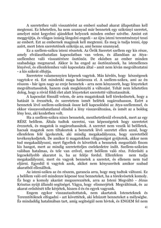 A szeretethez való visszatérést az emberi szabad akarat állapotában kell
megtenni. Ez lehetetlen, ha nem szunnyad már bennetek egy szikrányi szeretet,
amelyet mint kegyelmi ajándékot helyezek minden ember szívébe. Amint ezt
meggyújtja, és világos izzásig lángolni engedi - az újra isteni teremtménnyé teszi
az embert. Ezt az embernek magának kell megtenni. És meg is tudja tenni, épp
azért, mert Isten szeretetének szikrája az, ami benne szunnyad.
       Ez a szellem-szikra isteni részetek. Az Örök Szeretet szellem egy kis része,
amely elválaszthatatlan kapcsolatban van velem, és állandóan az Atya-
szellemhez való visszatérésre ösztönöz. De eközben az ember minden
szabadsága megmarad. Akkor is ha enged az ösztönzésnek, ha istenellenes
lényével, és ellenfelemhez való kapcsolata által - amit nem kíván megváltoztatni
- a kis szikrát elfojtja.
       Szeretetre valamennyien képesek vagytok. Más kérdés, hogy készségesek
vagytok-e rá. Ezt mindenki maga határozza el. A szellem-szikra, ami az én
részem - bár igen nagy az ereje bennetek - arra nem kényszerít, hogy lényeteket
megváltoztassátok, hanem csak megkönnyíti a változást. Tehát nem lehetetlen
dolog, hogy a rövid földi élet alatt lényeteket szeretetté változtassátok.
       A kapcsolat fönnáll velem, de arra magatoknak kell törekednetek, hogy a
hatását is érezzétek, és szeretetem ismét belétek sugározhasson. Ezért a
bennetek lévő szellem-szikrának össze kell kapcsolódni az Atya-szellemmel, és
ekkor visszavonhatatlanul elindul a lény visszaváltozása, és ismét az a boldog
lény lesz, aki kezdetben volt.
       Ha a szellem-szikra nincs bennetek, menthetetlenül elvesztek, mert az egy
RÉSZ belőlem. Általa tudtok szeretni, van képességetek hogy szeretetet
érezzetek, és magatok is sugározhassátok. A szeretet nem veszik ki belőletek,
hacsak magatok nem tiltakoztok a bennetek lévő szeretet ellen azzal, hogy
ellenfelem felé igyekeztek, aki mindig megakadályozza, hogy szeretetből
tevékenykedjetek. De amikor ti magatokban világosságot gyújtotok, akkor nem
tud megakadályozni, mert figyeltek és követitek a bennetek megszólaló finom
kis hangot, mert az mindig szeretetteljes cselekedetre indít. Szellem-szikrám
valóban hatalmas, és tele van erővel, mert belőlem való rész. Felerősíti a
legcsekélyebb akaratot is, ha az feléje fordul. Ellenfelem               nem tudja
megakadályozni, mert én vagyok bennetek a szeretet, és ellenem nem tud
eljárni. Egyedül ti vagytok azok, akiket nem kényszerítek amikor szabad
akaratból ellenálltok.
       Az isteni-szikra az én részem, garancia arra, hogy meg tudtok változni. Ez
a belőlem való erő mindenre képessé tesz benneteket, ha a törekvésetek komoly.
És hogy a komoly akarást megszerezzétek, arra az Isteni Megváltó - Jézus
Krisztus nyújt állandó segítséget. Vágya, hogy elismerjétek Megváltónak, és az
akarat erősítését tőle kérjétek, hiszen ő és én egyek vagyunk.
       Engem egykor visszautasítottatok, nem akartatok Isteneteknek és
Teremtőtöknek elfogadni - azt követtétek, aki lehúzott benneteket a mélységbe.
És mindaddig hatalmában tart, amíg segítségül nem hívtok, és ENGEM fel nem
                                                                                 41
 