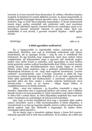 ismertek, és el nem ismertek Jézus Krisztusban. És valóban, ellenfelem hatalma
megtörik, ha kísértéseivel szembe állítjátok nevemet. Az akarat megerősödik, és
mindig nagyobb kívánsággal akartok egyesülni velem. A szeretet-szikra komoly
törekvése, hogy az Örök Atya-szellemhez kapcsolódjon. Ti benső ösztönzésnek
tesztek eleget, amikor szeretetből való cselekvésre indít, mert szeretetem
számára már átjárhatók vagytok. Lényetek felveszi azt a minőséget, amely az ős-
lényetekhez hasonló. Szeretetté változott, és egyesül velem. Most már
mindörökké el nem távozik, a gyermek visszatért Atyjához - akitől egykor
elindult.
                                                                           Amen.
  B.D.Nr.8327                                                      1962. 11. 12.
                      A lélek egyesülése szellemével
      Én a legegyszerűbb és legérthetőbb módon nyilvánulok meg az
embereknek. Beszédem nem csak az értelmiségi embereknek szól, hanem
mindenkinek, aki az igazságot kívánja – még ha nem is rendelkezik éles
értelemmel. Én úgy beszélek, hogy megértsenek. Azért olyan embert vettem
szolgálatomba, aki kifejezéseiben maga is egyszerű, akit mindenki megért,
amikor mint ember beszél az emberhez, mert ugyanakkor én mint Szellem
hatást gyakorlok, amikor szellemi beszélgetésekbe kezd. Földre vezetett szavaim
mindig olyanok, hogy kinyilatkoztatásom szava mindig világos és érthető.
Minden ember képes megérteni, hogy a szellemek elpártolásának, és ezzel
elbukásuknak folyamata az volt - hogy rájuk sugárzott szeretetemet, "szeretet
szellemét" visszautasították. Azért a hozzám visszatérés is abból áll, hogy
szeretetemet szabad akarattal újra elfogadják, és én azt rájuk sugározhatom.
Tehát újból egyesülniük kell Szellememmel. A szeretetem szellemével való
egyesülés akkor jön létre, amikor a minden emberbe belehelyezett isteni
szeretet-szikra - amely az én részem - világos lángra lobban, és
megállíthatatlanul az ős-tűzhöz törekszik.
      Ekkor - most már tudatosan - az ős-szellem visszatalált a maga ős-
eleméhez. Elpártolása után is megmaradt belőlem való erőnek, mert a belőlem
kiáradó szeretet-erő nem pusztulhat el. Tehát visszatérése csak tudatos lehetett,
és ehhez kell a szabad akarat. Az előző állapotában megkötött lény most mint
ember visszakapta ezt a szabadságot, de helyesen kell használnia.
      Igaz, hogy az ős-lény öntudatlanul teszi meg a visszatérés útját, amikor
számos részecskére osztva a földi teremtményekben él kötött állapotban. A
visszatérésnek ez az útja egy kegyelmi ajándék, amivel a mélyre zuhant lényeken
akarok segíteni, hogy újra elérhessék a magasságot. És amikor elérte,
visszakapja szabad akaratát is.
      Ha azt akarja, hogy a visszatérés végleges legyen, a benne lévő szeretet-
szikrának egyesülni kell az örök Atya-szellemmel. Az ős-szellem, aki a földi utat
     42
 