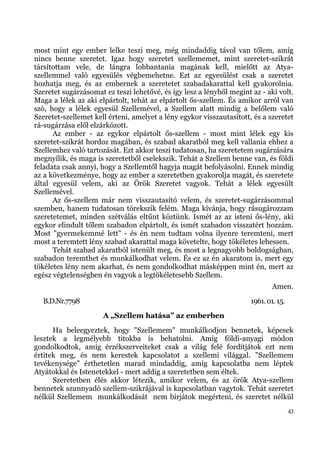 most mint egy ember lelke teszi meg, még mindaddig távol van tőlem, amíg
nincs benne szeretet. Igaz hogy szeretet szellememet, mint szeretet-szikrát
társítottam vele, de lángra lobbantania magának kell, mielőtt az Atya-
szellemmel való egyesülés végbemehetne. Ezt az egyesülést csak a szeretet
hozhatja meg, és az embernek a szeretetet szabadakarattal kell gyakorolnia.
Szeretet sugárzásomat ez teszi lehetővé, és így lesz a lényből megint az - aki volt.
Maga a lélek az aki elpártolt, tehát az elpártolt ős-szellem. És amikor arról van
szó, hogy a lélek egyesül Szellemével, a Szellem alatt mindig a belőlem való
Szeretet-szellemet kell érteni, amelyet a lény egykor visszautasított, és a szeretet
rá-sugárzása elől elzárkózott.
      Az ember - az egykor elpártolt ős-szellem - most mint lélek egy kis
szeretet-szikrát hordoz magában, és szabad akaratból meg kell vallania ehhez a
Szellemhez való tartozását. Ezt akkor teszi tudatosan, ha szeretetem sugárzására
megnyílik, és maga is szeretetből cselekszik. Tehát a Szellem benne van, és földi
feladata csak annyi, hogy a Szellemtől hagyja magát befolyásolni. Ennek mindig
az a következménye, hogy az ember a szeretetben gyakorolja magát, és szeretete
által egyesül velem, aki az Örök Szeretet vagyok. Tehát a lélek egyesült
Szellemével.
      Az ős-szellem már nem visszautasító velem, és szeretet-sugárzásommal
szemben, hanem tudatosan törekszik felém. Maga kívánja, hogy rásugározzam
szeretetemet, minden szétválás eltűnt köztünk. Ismét az az isteni ős-lény, aki
egykor elindult tőlem szabadon elpártolt, és ismét szabadon visszatért hozzám.
Most "gyermekemmé lett" - és én nem tudtam volna ilyenre teremteni, mert
most a teremtett lény szabad akarattal maga követelte, hogy tökéletes lehessen.
      Tehát szabad akaratból istenült meg, és most a legnagyobb boldogságban,
szabadon teremthet és munkálkodhat velem. És ez az én akaratom is, mert egy
tökéletes lény nem akarhat, és nem gondolkodhat másképpen mint én, mert az
egész végtelenségben én vagyok a legtökéletesebb Szellem.
                                                                              Amen.
  B.D.Nr.7798                                                         1961. 01. 15.
                      A „Szellem hatása” az emberben
      Ha beleegyeztek, hogy "Szellemem" munkálkodjon bennetek, képesek
lesztek a legmélyebb titokba is behatolni. Amíg földi-anyagi módon
gondolkodtok, amíg érzékszerveiteket csak a világ felé fordítjátok ezt nem
értitek meg, és nem kerestek kapcsolatot a szellemi világgal. "Szellemem
tevékenysége" érthetetlen marad mindaddig, amíg kapcsolatba nem léptek
Atyátokkal és Istenetekkel - mert addig a szeretetben sem éltek.
      Szeretetben élés akkor létezik, amikor velem, és az örök Atya-szellem
bennetek szunnyadó szellem-szikrájával is kapcsolatban vagytok. Tehát szeretet
nélkül Szellemem munkálkodását nem bírjátok megérteni, és szeretet nélkül
                                                                                      43
 