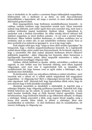 nem is törekedtek rá. De amikor a szeretetet lángra lobbantjátok magatokban,
felébresztitek vele a Szellemet is az életre. Az örök Atya-szellemmel
helyreállítjátok a kapcsolatot, aki maga a szeretet, és most szellem-szikrátok
által hatást gyakorol rátok.
       Most megengedtétek, hogy Szellemem munkálkodhasson bennetek - és
valóban, szellemi területen nagy ismeretekre tesztek szert. Olyan ismeretek
nyílnak meg előttetek, amit ember egyéb úton nem szerezhet meg, mert most a
szellemi területekre kaptok betekintést. Szellemi titkok           lepleződnek le,
amelyeket csak a Szellem közvetíthet. De előtte mindig felvevő edénnyé kell
alakítani magatokat, az isteni Szellem számára - és ezt csak a szeretet képes
létrehozni. Ekkor belétek ömölhet Szellemem, és valóban csodálatos lesz az
eredmény amit az ember elér, és ami mindörökre eredmény marad. Ezen az
úton nyerhetik el az emberek az igazságot is - és az is így megy végbe.
       Ezek alapján tehát igaz, hogy "maga az Isten oktat minden igazságban" ha
belegyeztek, hogy a Szellem megnyilvánulhasson bennetek. Ez a legteljesebb
szabad akarat dolga, amire senkit nem kényszerítenek. De ha készek vagytok rá,
hogy a szeretetben élés által szabad akarattal Szellemem felvevő edényévé
alakítsátok magatokat - akkor világosság lesz bennetek, akkor hamarosan a
legvilágosabb ismeretekre juttok, akkor megnyílik számotokra a tudás, és
minden szellemi összefüggés világossá válik.
       Valóban, eltűnik belőletek az éjszaka sötétje, szívetekben a szellemi nap
sugárzik, és már örökké nem lesz bennetek sötétség, mert tőlem kaptatok
világosságot, amit most már ti sugározhattok bele az éjszakába. Ne
csodálkozzatok hát, hogy honnan veszi az egyik ember a bölcsséget, míg a
másiknak nincs birtokában.
       Ne kérdezzétek, miért van még akkora sötétség az emberi szívekben - mert
ismeritek már a választ rá! A szikrát nektek magatoknak kell meggyújtani
magatokban - és világosság lesz! Mert a világosságot keresni kell, a világosság
után vágyakozni kell! Hinnetek kell, hogy kapcsolatban álltok velem, hogy én
nem akarom hogy ti örök éjszakába maradjatok.
       Akarjatok menekülni az éjszakából, a sötétségből, és tegyétek meg a
szükséges dolgokat, hogy világosság gyúlhasson bennetek. Tudnotok kell, hogy
belétek helyeztem egy kis szikrát, és annak kell lángra lobbanni. Ez az izzás
majd hozzám törekszik, hogy az Örök Szeretet tüzével egyesüljön. Ennek
következménye, hogy Szellemem kiömlik az így előkészített edénybe, és elhajtja
a sötétséget. Sokáig senyvedett a lélek, amíg engem felvett magába, amíg a
benne lévő szeretet felém tódult, és áttörte a sötétséget. Most már
munkálkodhat az emberben - és ahol Szellemem által én munkálkodom, ott
ismeret, boldogság, és világosság van.
                                                                           Amen.



     44
 