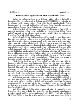 B.D.Nr.6575                                                       1956. 06. 17.
        A Szellem-szikra egyesülése az Atya-szellemmel - Jézus
      Amikor az emberben életre kel a Szellem - akkor velem is helyreáll a
kapcsolata. Mert az emberben lévő Szellem - az ATYASZELLEM egy szikrája. Az
én részem, tehát azonos velem. Ezért teljes joggal mondhatjátok: "Isten
bennem van!" A bennetek lévő Szellem csak akkor ébred életre, ha a szeretetet
gyakoroljátok. És ekkor én, az Örök Szeretet is bennetek leszek.
      Az isteni szikrát mindannyian magatokban hordjátok de az életvitellel - a
magatok akaratából - akár egész haláltokig is eltemethetitek. Ekkor "Isten
nélkül" mentek át az életen, mert szeretet nélkül éltek, és számomra
lehetetlenné tettetek minden kapcsolatot.
      A földi életet leéltétek, és kihasználatlanul hagytatok egy nagy kegyelmet.
Épp azt nem vittétek végbe, ami az emberi testbe-öltözésnek a célja. Nem
egyesültetek velem, hanem megmaradtatok az én-szeretetben. Az én-szeretetbe
akkor léptetek, amikor elpártoltatok tőlem. Hogy a velem való egyesülés
végbemehessen, nagy kegyelmet kaptatok. Belétek helyeztem - Isten-szellemem
egy szikráját, majd folyton arra ösztönözlek, hogy lobbantsátok lángra ezt a kis
szikrát. Sorsszerűen olyan helyzetbe juttatlak, ahol - ha van bennetek jóindulat -
szeretetből induló tetteket vihettek végre. Számtalan lehetőség volt és van, hogy
lángra lobbantsátok ezt a szikrát. Valóban nincs hiány az alkalomban, de mert
ez a szabad akarat tette - el is mulaszthatjátok. Ilyenkor a Szellem csak
szunnyad bennetek, de nem tud megnyilvánulni. Tehát nincs meg velem a
kapcsolat, és halottak vagytok, még ha azt hiszitek is, hogy éltek.
      Földi éltetek üresjárat, mert "Isten nélkül" az soha nem vezet fölfelé,
hanem az ellenfelemmel való kapcsolatot bizonyítja. Én azért nem lehetek
bennetek, mert szeretet-nélküli lényetek által megtiltjátok nekem, hogy
hozzátok közeledjek. És sajnos ez a lelki-állapot van az emberek között
elterjedve, és nem az, hogy szeretet által vezetett életet élnek, hozzám
kapcsolódnak, hogy Szellemem vezesse őket. Ez az állapot akkor lép be, amikor
az embereknek nincs hitük Jézus Krisztusban - aki kereszthalálával a gyenge
akaratot akarta megerősíteni, hogy képesek legyenek ellenfelemtől elszakadni.
      Az Örömhír, a szeretet tanítása - amit az ember Jézus a Földön prédikált -
arra volt hivatva, hogy utat mutasson az embereknek, ami által a bennük lévő
szeretet-szikra képes egyesülni az öröktől való Atya-szellemmel. Ezért élte Jézus
embertársai előtt a szeretet életét, és tanúsította, hogy az ilyen életvitel
eredménye a velem való egyesülés lesz. Mindez fölismerhető földi prédikációi-
ban, és működésében.
      Ami Jézus áldozati halála előtt az emberek akarati gyengesége miatt
lehetetlen volt - mert terhelte őket az ősbűn - azt kereszthalála után képesek
voltak megtenni, ha Jézus Krisztust elismerték mint ISTEN FIÁT, mint a VILÁG
MEGVÁLTÓJÁT, és igénybe vették segítségét. Most már azzal, hogy élték a

                                                                                    45
 