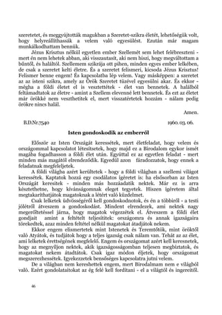szeretetet, és meggyújtották magukban a Szeretet-szikra életét, lehetőségük volt,
hogy helyreállíthassák a velem való egyesülést. Ezután már magam
munkálkodhattam bennük.
      Jézus Krisztus nélkül egyetlen ember Szellemét sem lehet felébreszteni -
mert én nem lehetek abban, aki visszautasít, aki nem hiszi, hogy megváltottam a
bűntől, és haláltól. Szellemem szikrája ott pihen, minden egyes ember lelkében,
de csak a szeretet kelti életre. És a szeretet felismeri, kicsoda Jézus Krisztus!
Felismer benne engem! És kapcsolatba lép velem. Vagy másképpen: a szeretet
az az isteni szikra, amely az Örök Szeretet tüzével egyesülni akar. És ekkor -
mégha a földi életet el is vesztettétek - élet van bennetek. A halálból
feltámadtatok az életre - amint a Szellem elevenné lett bennetek. És ezt az életet
már örökké nem veszthetitek el, mert visszatértetek hozzám - nálam pedig
örökre nincs halál.
                                                                             Amen.
  B.D.Nr.7540                                                        1960. 03. 06.
                       Isten gondoskodik az emberről
      Először az Isten Országát keressétek, mert életfeladat, hogy velem és
országommal kapcsolatot létesítsetek, hogy majd ez a Birodalom egykor ismét
magába fogadhasson a földi élet után. Egyúttal ez az egyetlen feladat - mert
minden más magától elrendeződik. Egyedül azon fáradozzatok, hogy ennek a
feladatnak megfeleljetek.
      A földi világba azért kerültetek - hogy a földi világban a szellemi világot
keressétek. Kaptatok hozzá egy csodálatos ígéretet is: ha elsősorban az Isten
Országát keresitek - minden más hozzáadatik nektek. Már ez is arra
késztethetne, hogy kívánságomnak eleget tegyetek. Hiszen ígéretem által
megtakaríthatjátok magatoknak a létért való küzdelmet.
      Csak lelketek üdvösségéről kell gondoskodnotok, és én a többiről - a testi
jólétről átveszem a gondoskodást. Mindent elrendezek, ami nektek nagy
megerőltetéssel járna, hogy magatok végezzétek el. Átveszem a földi élet
gondjait amint a feltételt teljesítitek: országomra és annak igazságaira
törekedtek, azaz minden feltétel nélkül magatokat átadjátok nekem.
      Ekkor engem elismertetek mint Istenetek és Teremtőtök, mint öröktől
való Atyátok, és tudjátok hogy a teljes igazság csak nálam van. Tehát az az élet,
ami lelketek érettségének megfelelő. Engem és országomat azért kell keresnetek,
hogy az megnyíljon nektek, akik igazságosságomban teljesen megbíztatok, és
magatokat nekem átadtátok. Csak igaz módon éljetek, hogy országomat
megszerezhessétek. Igyekezzetek bensőséges kapcsolatra jutni velem.
      De a világban nem kereshettek engem, mert Birodalmam nem e világból
való. Ezért gondolataitokat az ég felé kell fordítani - el a világtól és ingereitől.


      46
 