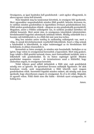 Országomra, az igazi hazátokra kell gondolnotok - amit egykor elhagytatok, és
ahova egyszer vissza kell térnetek.
       Nem bánjátok meg ha tanácsomat követitek, és országom felé igyekeztek.
Mert ugyanakkor megszabadultok minden földi gondtól, helyette átveszem én,
és valóban minden gondotokban és ügyetekben érvényes gondoskodásom lesz.
Földi módon gondoskodom rólatok - ahogyan az atya gondoskodik gyermekéről.
Megadom, amire a Földön szükségetek van, és szellemi javakkal mértéken túl
ellátlak bennetek. Mert amint rám, és országomra irányítjátok tekinteteteket,
birodalmamból kegyelmi adományok indulnak felétek. Mindig szilárdabb lesz a
hozzám való kötődésetek is, és a földi élet már nem lesz terhes.
       Meg lesz minden amire testileg és szellemileg szükségetek van, mert a
világ, és annak követelményeinek veszélyéből kikerültetek. Ezzel a világ urának
a hatalmából is kikerültetek, és teljes tudatossággal az én birodalmam felé
fordultatok, és abban részesedtek is.
       Keressétek az Isten országát, és minden más hozzáadatik. Sarkaljon ez az
ígéret, hogy velem és országommal keressétek a kapcsolatot. Mert még gyakori,
hogy valakit a földi gondok tartanak vissza, mert fontosabbnak tartjátok, mint a
lelketekről való gondoskodást. És én biztos segítséget ígérek! Minden
gondotokat magamra veszem - de természetesen azzal a feltétellel, hogy
elsősorban engem, és országomat keresitek.
       Tehát teljesen gond nélkül járhatjátok a földi utat, csak gondoljatok
mindig erre az ígéretre. De ígéretemet kevesen méltatják figyelemre. De akik
komolyan veszik, azok megszabadulnak a földi tehertől, mert magam
gondoskodom róluk. Szeretettel fogadok minden embert, aki mindig csak azon
igyekszik, hogy elnyerhessen engem és országomat. És el is éri célját. Megtalál,
és egyesül velem. Földi életét nem élte hiába - felvételt nyert országomba, és
boldog lesz.
                                                                         Amen.




                                                                              47
 
