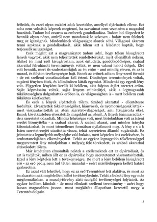 felfedek, és ezzel olyan eszközt adok kezetekbe, amellyel eljárhattok ellene. Ezt
soha nem volnátok képesek megtenni, ha szavaimat nem vezetném a magasból
hozzátok. Tudom hol zavaros az emberek gondolkodása. Tudom hol ülepedett le
bennük olyan nézet, amiről nem mondanak le szívesen - holott nem felelnek
meg az igazságnak. Mindenkinek világosságot akarok adni. Világossá akarom
tenni azoknak a gondolkodását, akik tőlem azt a feladatot kapták, hogy
terjesszék az igazságot.
       Csak megint azt a magyarázatot tudom adni, hogy tőlem kisugárzott
lények vagytok, akik nem teljesítették rendeltetésüket, mert ellenálltak nekem.
Akiket én mint erőt kisugároztam, azok éntudatú, gondolkodóképes, szabad
akarattal felruházott teremtmények voltak, és nem valami halott dolgok. Élet
volt bennük, mert ős-szubsztanciájuk az én erőm - ami mindig eleven, és az is
marad, és folyton tevékenységre hajt. Ennek az erőnek adtam lény-szerű formát
- de ezt szellemi vonatkozásban kell érteni. Dicsőséges teremtmények voltak,
sugárzó fényben éltek, és kölcsönösen látták egymást. Mindenki egy egyedi lény
volt. Független lényként került ki belőlem, akit folyton átjárt szeretet-erőm.
Saját képmásaim voltak, saját lényem miniatűrjei, akik a legmagasabb
tökéletességben dolgozhattak erőben is, és világosságban is - mert belőlem csak
tökéletes keletkezhet.
       És ezek a lények elpártoltak tőlem. Szabad akarattal - ellentétesre
fordultak. Elvesztették tökéletességüket, hiányosak, és nyomorúságosak lettek -
mert visszautasították az isteni szeretet-világosságot, ami átsugározta őket.
Ennek következtében elvesztették magukból az istenit. A lények fennmaradtak -
de a szeretetet odaadták. Mindez lehetséges volt, mert birtokukban volt az isteni
eredet bizonyítéka - a szabad akarat. A szabad akarat, ami minden irányba
kibontakozhat, és most istenellenes formában nyilatkozott meg. A lény c s a k
Isten szeretet-erejét utasította vissza, tehát szeretetem állandó sugárzását. Ez
jelentette a legmélyebb mélységbe való bukást, mert képtelen lett cselekvésre, és
szubsztanciájában elkeményedett. Tehát az egykor legnagyobb tökéletességgel
megteremtett lény mindjobban a mélység felé törekedett, és szabad akaratból
eltávolodott tőlem.
       Már ismételten elmondták nektek a szellemeknek ezt az elpártolását, és
azt is tudjátok, miben állt ez az elpártolás: hogy szeretetemet visszautasították.
Ezzel a lény képtelen lett a tevékenységre. De mert a lény belőlem kisugárzott
erő - az erő pedig nem tud tétlen maradni - ezért másféleképpen kellett hatást
gyakorolnia.
       Ez azzal vált lehetővé, hogy ez az erő Teremtéssé lett alakítva, és most az
én akaratomnak megfelelően kellet tevékenykednie. Tehát a bukott lény egy más
megformálásban, a muszáj-törvény alatt szolgáló tevékenységet folytatott. Az
egykor belőlem kiindult - de most elbukott szellemi teremtmény - azért hogy
lassan magasabbra jusson, most megkötött állapotban keresztül megy a
Teremtés dolgain.

                                                                                 5
 