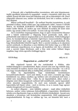 A lénynek, akit a legtökéletesebbre teremtettem, akit mint képmásomat,
önálló egyedként helyeztem ki magamból - annak a visszatérés útját járva vég
nélküli, hosszú idő alatt vissza kell alakulnia azzá, aki az őskezdetben volt. Nincs
világosabb válaszom arra, amikor azt kérdezitek, hova lett a szellem, amikor a
lény elbukott.
       Milyen szellemről beszéltek? - Én szellemi lényeket teremtettem, és ezek
pártoltak el tőlem. Tehát a lélek nem "egy szellemnek a lelke", hanem A LÉLEK
MAGA, AZ EGYKOR ELBUKOTT ŐS-SZELLEM, aki befejezésképpen mint
ember testbe öltözik. És amikor egy nem elbukott ős-szellem ölt testet mint
ember, úgy annak a lelke is ős-szellem - és nem csak egy rész belőle.
       Azt is ismételten megmagyaráztam, hogy az egész visszavezetési folyamat
alatt a bukott szellemeket a világosság lényei gondozzák. Azok, akik a
próbatételük alatt teljesen megmaradtak az én akaratomban. Nekik boldogságot
jelent, ha hozzájárulhatnak a bukottak végérvényes visszavezetéséhez. Minden
egyes teremtményt igen nagy szeretettel gondoznak, és gondoskodnak róla,
hogy felemelkedésüket lehetővé tegyék. Mert a szeretet mindig az én akaratom
szerint cselekszik, és állandóan a nem tökéletes felé fordul, hogy az a földi élet
alatt tudatosan megváltozzon, és az legyen, aki kezdetben volt. Ezt a változást
csak a szeretet képes létrehozni, amit a lény mint ember lobbant lángra
magában, hogy velem egyesülve boldoggá tegyem.
                                                                             Amen.
  B.D.Nr.8945                                                        1965. 02. 27.
                      Magyarázat az „emberi lét” -ről
       Már végtelenül hosszú idő óta tartózkodtok a Földön, akár
örökkévalóságnak is mondhatnátok. Rajta a hosszú utat nem úgy tettétek meg,
mint éntudatú ős-szellem, hanem mint egy igen parányi részecske - és a cél az
volt, hogy visszakerüljetek abba az ősállapotba, amelyben kezdetben voltatok.
       Tehát    ha     átgondoljátok,     hogy    mindenfajta     teremtményen
keresztülvándoroltatok - mert amit láttok, és ami mint a teremtés egy dolga
körülöttetek van, abban mindben egy belőlem való erő-szikrának kell lenni, e
nélkül nem maradhatna fönn - tehát, ha ezt átgondoljátok, akkor ezeket a
dolgokat mint tőlem kisugárzott szellemit kell szemlélnetek, amely kapcsolatát
velem akarattal megszakította. De mert nem mulandó, egyszer újból
kapcsolatba kell lépnie velem - mert ez törvény, és az is marad, hogy egyszer
minden kisugárzott erő visszatér hozzám.
       Az emberi állapotot - mint fejlődési szakaszt - majd akkor értékelitek
helyesen, amikor velem tudatosan helyreállítjátok a kapcsolatot. Körülöttetek
minden arra figyelmeztet, hogy az utolsó cél elérésére törekedjetek - hacsak nem
akarjátok a teremtésen való átvándorlást megismételni. Ettől segítségemmel
megszabadulhattok. És hogy ez valóban így van, azt hinnetek kell, mert a
     6
 