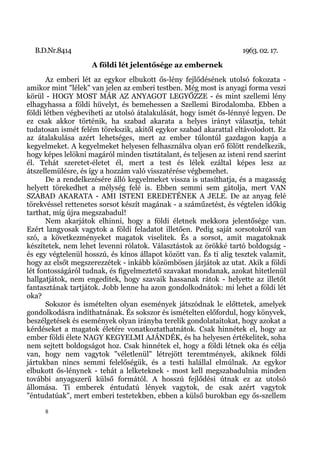 B.D.Nr.8414                                                       1963. 02. 17.
                    A földi lét jelentősége az embernek
       Az emberi lét az egykor elbukott ős-lény fejlődésének utolsó fokozata -
amikor mint "lélek" van jelen az emberi testben. Még most is anyagi forma veszi
körül - HOGY MOST MÁR AZ ANYAGOT LEGYŐZZE - és mint szellemi lény
elhagyhassa a földi hüvelyt, és bemehessen a Szellemi Birodalomba. Ebben a
földi létben végbeviheti az utolsó átalakulását, hogy ismét ős-lénnyé legyen. De
ez csak akkor történik, ha szabad akarata a helyes irányt választja, tehát
tudatosan ismét felém törekszik, akitől egykor szabad akarattal eltávolodott. Ez
az átalakulása azért lehetséges, mert az ember túlontúl gazdagon kapja a
kegyelmeket. A kegyelmeket helyesen felhasználva olyan erő fölött rendelkezik,
hogy képes lelökni magáról minden tisztátalant, és teljesen az isteni rend szerint
él. Tehát szeretet-életet él, mert a test és lélek ezáltal képes lesz az
átszellemülésre, és így a hozzám való visszatérése végbemehet.
       De a rendelkezésére álló kegyelmeket vissza is utasíthatja, és a magasság
helyett törekedhet a mélység felé is. Ebben semmi sem gátolja, mert VAN
SZABAD AKARATA - AMI ISTENI EREDETÉNEK A JELE. De az anyag felé
törekvéssel rettenetes sorsot készít magának - a száműzetést, és végtelen időkig
tarthat, míg újra megszabadul!
       Nem akarjátok elhinni, hogy a földi életnek mekkora jelentősége van.
Ezért langyosak vagytok a földi feladatot illetően. Pedig saját sorsotokról van
szó, a következményeket magatok viselitek. És a sorsot, amit magatoknak
készítetek, nem lehet levenni rólatok. Választástok az örökké tartó boldogság -
és egy végtelenül hosszú, és kínos állapot között van. És ti alig tesztek valamit,
hogy az elsőt megszerezzétek - inkább közömbösen járjátok az utat. Akik a földi
lét fontosságáról tudnak, és figyelmeztető szavakat mondanak, azokat hitetlenül
hallgatjátok, nem engeditek, hogy szavaik hassanak rátok - helyette az illetőt
fantasztának tartjátok. Jobb lenne ha azon gondolkodnátok: mi lehet a földi lét
oka?
       Sokszor és ismételten olyan események játszódnak le előttetek, amelyek
gondolkodásra indíthatnának. És sokszor és ismételten előfordul, hogy könyvek,
beszélgetések és események olyan irányba terelik gondolataitokat, hogy azokat a
kérdéseket a magatok életére vonatkoztathatnátok. Csak hinnétek el, hogy az
ember földi élete NAGY KEGYELMI AJÁNDÉK, és ha helyesen értékelitek, soha
nem sejtett boldogságot hoz. Csak hinnétek el, hogy a földi létnek oka és célja
van, hogy nem vagytok "véletlenül" létrejött teremtmények, akiknek földi
jártukban nincs semmi felelőségük, és a testi halállal elmúlnak. Az egykor
elbukott ős-lénynek - tehát a lelketeknek - most kell megszabadulnia minden
további anyagszerű külső formától. A hosszú fejlődési útnak ez az utolsó
állomása. Ti emberek éntudatú lények vagytok, de csak azért vagytok
"éntudatúak", mert emberi testetekben, ebben a külső burokban egy ős-szellem

     8
 