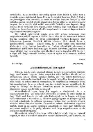 tartózkodik. Ez az éntudatú lény pedig egykor tőlem indult el. Tehát nem a
testetek, nem az értelmetek hozza létre az én-tudatot, hanem a lélek. A lélek a
tulajdonképpeni élet bennetek, az teszi az embert éntudatú lénnyé. A lélek
nélkül az ember egy élet-nélküli anyagi külső forma, akkor is, ha minden szerve
megvan. De a szervek lélek nélkül semmiféle funkcióra nem képesek. Hogy
ennek a külső formának élete legyen, annak feltétele, hogy lélek legyen benne,
tehát az az ős-szellem akinek jelenléte megeleveníti a testet, és képessé teszi a
legkülönfélébb tevékenységekre.
      Ezt nektek embereknek mindig szem előtt kellene tartanotok, hogy
meghatározott célból vagytok a Földön. Ezt az okot és célt kutatnotok kellene.
Ha így tennétek, akkor én olyan gondolatokat vezetnék hozzátok, hogy
felismerésre jussatok. Hozzátok küldött követeim által okotok lenne a
gondolkodásra. Valóban - áldásos lenne, ha a földi életen nem mennétek
közönyösen végig, hanem használva az értelem adományát, eljutnátok a
Teremtőtök iránti helyes beállítottságra, és helyes ismeretre. Aggódom minden
egyes lélekért, hogy mint ember használja ki ezt a rövid kegyelmi időt, és érje el
a végső célt: hogy visszatér hozzám, ahonnan egykor mint teremtett szellem
távozott.
                                                                           Amen.
  B.D.Nr.84o1                                                      1963. 02. 03.
                      A lélek felismeri, mi volt egykor
      Mindig, mindig csak ugyanazt akarom nektek meggondolásra ajánlani:
hogy isteni eredet vagytok. Ezért magatokat mint belőlem kiszállt szikrát
szemléljétek, amely örökké ugyanaz marad, aki volt. Isteni teremtmény,
ugyanazzal az ős-szubsztanciával, mint én vagyok. Még akkor is azok maradnak,
akik voltak, ha sokan kitértek önmagukból, ha megrabolták önmagukat isteni
tulajdonságaiktól. De ez az állapot nem tart örökké, hanem megváltozik. És
előlép az ős-lény, aki hozzám hasonlóan teremt és munkálkodik. Újból
képmásom lesz, és mindörökké megmarad.
      Gondolkodjatok azon, hogy ÉN vagyok a kiindulástok, én - a
legtökéletesebb lény - aki benneteket szeretetből teremtett. És akkor éljétek át,
hogy újból azzá lesztek, és már más kívánságtok ne is legyen, minthogy
visszatérhessetek a kezdethez. A felismert gyengeségeitek és hiányosságaitok
tegyenek alázatossá, és indítson bensőséges imára, hogy segítselek olyanná
alakulni, aki csatlakozhat hozzám. És mondom nektek: mérhetetlen kegyelmet
kaptok, mert ez az akarat megnyitja szíveteket, és most már betölthetem
szeretetem erejével is. Ez pedig lehetővé teszi, hogy megváltozzatok, és ősi
lényeteket újból felvegyétek.
      Gondoljatok rá ismételten, hogy belőlem keletkeztetek, hogy az enyémek
vagytok, és azok is maradtok. Mert nem mondok le semmiről, ami az enyém. Ha
                                                                                   9
 