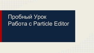 Пробный Урок
Работа с Particle Editor
 