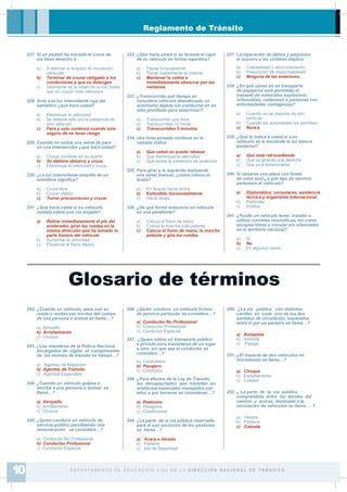 Reglamento de Tránsito
242. ¿Cuando un vehículo, pasa con su
rueda o ruedas por encima del cuerpo
de una persona o animal se llama…?
a) Atropello
b) Arrollamiento
c) Choque
243. ¿Los miembros de la Policía Nacional
encargados de vigilar el cumplimiento
de las normas de tránsito se llaman…?
a) Agentes de Migración
b) Agentes de Tránsito
c) Agentes Especiales
244. ¿Cuando un vehículo golpea o
derriba a una persona o animal se
llama…?
a) Atropello
b) Arrollamiento
c) Choque
245. ¿Quien conduce un vehículo de
servicio público percibiendo una
remuneración se considera…?
a) Conductor No Profesional
b) Conductor Profesional
c) Conductor Especial
246. ¿Quién conduce un vehículo liviano
de servicio particular se considera…?
a) Conductor No Profesional
b) Conductor Profesional
c) Conductor Especial
247. ¿Quien utiliza un transporte público
o privado para trasladarse de un lugar
a otro, sin que sea el conductor se
considera…?
a) Controlador
b) Pasajero
c) Conductor
248. ¿Para efectos de la Ley de Tránsito,
los discapacitados que transitan en
artefactos especiales manejados por
ellos o por terceros se consideran…?
a) Peatones
b) Pasajeros
c) Conductores
249. ¿La parte de la vía pública reservada
para el uso exclusivo de los peatones
se llama…?
a) Acera o Vereda
b) Parterre
c) Isla de Seguridad
250. ¿La vía pública con distintos
carriles en cada uno de los dos
sentidos de circulación, separados
entre si por un parterre se llama…?
a) Autopista
b) Avenida
c) Pasaje
251. ¿El impacto de dos vehículos en
movimiento se llama…?
a) Choque
b) Estrellamiento
c) Colisión
252. ¿ La parte de la vía pública,
comprendida entre los bordes del
camino y aceras, destinada a la
circulación de vehículos se llama … ?
a) Vereda
b) Parterre
c) Calzada
Glosario de términos
D E PA R TA M E N T O D E E D U C A C I Ó N V I A L D E L A D I R E C C I Ó N N A C I O N A L D E T R Á N S I T O10
227. Si un peatón ha iniciado el cruce de
vía tiene derecho a:
a) A retornar si empezó la circulación
vehicular
b) Terminar de cruzar obligado a los
conductores a que se detengan
c) Detenerse en la mitad de la vía, hasta
que no crucen más vehículos
228. Ante una luz intermitente roja del
semáforo ¿qué hace usted?
a) Disminuye la velocidad
b) Se detiene solo por la presencia de
otro vehículo
c) Para y solo continúa cuando esta
seguro de no tener riesgo
229. Cuando no existe una señal de pare
en una intersección ¿qué hace usted?
a) Cruzar con¿ado en su suerte
b) Se detiene observa y cruza.
c) Disminuye la velocidad y cruza.
230. ¿La luz intermitente amarilla de un
semáforo signi¿ca?
a) Cruce libre
b) Cruzar rápido
c) Tomar precauciones y cruzar
231. ¿Qué haría usted si su vehículo
resbala sobre una vía mojada?
a) Retirar inmediatamente el pie del
acelerador, girar las ruedas en la
misma dirección que ha tomado la
parte trasera del vehículo
b) Aumentar la velocidad
c) Presionar el freno rápido
232. ¿Qué haría usted si se levanta el capó
de su vehículo en forma repentina?
a) Frenar bruscamente
b) Tomar fuertemente el volante
c) Mantener la calma e
inmediatamente observar por las
ventanas.
233. ¿Transcurrido qué tiempo se
considera vehículo abandonado un
automotor dejado sin conductor en un
sitio prohibido para estacionar?
a) Transcurrido una hora
b) Transcurridas 12 horas
c) Transcurridos 5 minutos
234. Una línea pintada continua en la
calzada indica:
a) Que usted no puede rebasar
b) Que disminuya la velocidad
c) Que existe la presencia de peatones
235. Para girar a la izquierda realizando
una señal manual, ¿cómo coloca el
brazo?
a) En ángulo hacia arriba
b) Extendido horizontalmente
c) Hacia abajo.
236. ¿De qué forma estaciona un vehículo
en una pendiente?
a) Coloca el freno de mano
b) Coloca la marcha más potente
c) Coloca el freno de mano, la marcha
potente y gira las ruedas.
237. La reparación de daños y perjuicios
el socorro a las victimas implica:
a) Culpabilidad o reconocimiento
b) Presunción de responsabilidad
c) Ninguna de las anteriores.
238. ¿En qué casos en un transporte
de pasajeros está permitido el
traslado de materiales explosivos,
inÀamables, cadáveres o personas con
enfermedades contagiosas?
a) Cuando no se dispone de otro
vehículo
b) Cuando las autoridades los permitas
c) Nunca
239. ¿Qué le indica a usted si a un
vehículo se le enciende la luz blanca
posterior?
a) Que está retrocediendo
b) Que va girando a la derecha
c) Que va a estacionarse
240. Si observa una placa con fondo
de color azul ¿a qué tipo de servicio
pertenece el vehículo?
a) Diplomático, consulares, asistencia
técnica y organismo internacional
b) Particular
c) Público
241. ¿Puede un vehiculo tener, instalar o
utilizar cornetas neumáticas, así como
escapes libres o circular sin silenciador
en el territorio nacional?
a) Sí
b) No
c) En algunos casos
 