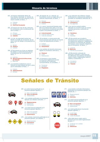 Glosario de términos
Señales de Tránsito
267. ¿La señal manual gra¿cada en el
presente ejemplo signi¿ca...?
a) Virar a la izquierda
b) Virar a la derecha
c) Estacionarse
268. ¿Las señales gra¿cadas en el presente
ejemplo son señales verticales…?
a) Reglamentarias
b) Preventivas
c) Informativas
269. ¿La señal manual gra¿cada en el
presente ejemplo signi¿ca...?
a) Virar a la izquierda
b) Virar a la derecha
c) Estacionarse
270. ¿Las señales camineras gra¿cadas en el
presente ejemplo, son señales...?
a) Reglamentarias
b) Preventivas
c) Informativas
271. ¿Las señales verticales informativas
gra¿cadas en el presente ejemplo son
señales de...?
a) Reglamentación
b) Turismo
c) Servicios
272. ¿La señal manual gra¿cada en el
presente ejemplo signi¿ca...?
a) Virar a la izquierda
b) Virar a la derecha
c) Estacionarse
273. ¿La señal gra¿cada en el presente
ejemplo signi¿ca...?
a) Luces bajas
b) Luces altas
c) Luces de parqueo
274. ¿Qué debe hacer usted, ante la
presencia de una señal reglamentaria
de pare...?
a) Continuar con cuidado
b) Acelerar
c) Detenerme
mayo-2007 11
253. ¿El espacio delimitado dentro de
una calzada, destinado al tránsito de
vehículos en una sola columna y en el
mismo sentido se llama…?
a) Calzada
b) Vereda
c) Carril de Circulación
254. ¿El impacto de más de dos vehículos
en movimiento, uno a continuación de
otro se llama…?
a) Choque
b) Estrellamiento
c) Colisión
255. ¿La isla de seguridad central que
divide el sentido de circulación de las
vías y sirve de refugio a los peatones se
llama…?
a) Vereda
b) Parterre
c) Calzada
256. ¿El documento en el que se registran
los delitos y contravenciones graves
cometidos por los conductores se
llama…?
a) Licencia
b) Récord Policial de Infracciones
de Tránsito
c) Matrícula
257. ¿La maniobra mediante la cual un
vehículo se sitúa delante de otro u otros
que le antecedían se llama…?
a) Colisión
b) Adelantamiento
c) Derrape
258. ¿El impacto de un vehículo en
movimiento contra un objeto ¿jo o un
vehículo estacionado, se llama…?
a) Choque
b) Estrellamiento
c) Colisión
259. ¿La marca transversal pintada antes
del cruce demarcado cebra, en la que
los conductores se detienen para ceder
el paso a los peatones se llama…?
a) Línea de parada
b) Línea de ceda el paso
c) Línea de arranque
260. ¿El accidente a consecuencia del
cual la posición del vehículo se invierte
o éste cae lateralmente se llama…?
a) Colisión
b) Estrellamiento
c) Volcamiento
261. ¿Las señales de tránsito sirven para
regular la circulación vehicular y ... ?
a) Peatonal
b) Local
c) Internacional
262. ¿La persona a cuyo nombre
se encuentra legalmente inscrito
un vehículo en la matrícula
correspondiente, se considera…?
a) Conductor
b) Ayudante
c) Propietario
263. ¿Los vehículos de la Policía, Cuerpo
de Bomberos y ambulancias públicas y
privadas se consideran vehículos de…?
a) Servicio privado
b) Emergencia
c) De seguridad
264. ¿Las vías de carácter público
ubicadas en el sector rural, por donde
transitan personas y vehículos se
llaman…?
a) Carreteras
b) Calles
c) Avenidas
265. ¿El documento que acredita la
inscripción de un vehículo a motor en
las respectivas Jefaturas o Subjefaturas
de Tránsito y la Comisión de Tránsito
del Guayas, como requisito obligatorio
para la circulación se llama…?
a) Licencia
b) Matrícula
c) Permiso de circulación
266. ¿El Movimiento ordenado de
personas, animales y vehículos por
las diferentes vías públicas terrestres,
sujeto a leyes y reglamentos sobre la
materia, se denomina...?
a) Circulación
b) Maniobras
c) Tránsito
 