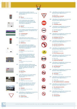 275. ¿Los peatones pueden cruzar la
calzada, ante la presencia de la luz roja
del semáforo...?
a) Sí
b) Nunca
c) Solamente si estoy apurado
276. ¿Los conductores que al llegar a
una intersección tienen Àecha roja
apuntando en esa dirección, pueden
virar hacia la izquierda...?
a) Siempre
b) Nunca
c) Solamente si no hay vehículos
277. ¿Las señales horizontales gra¿cadas en
el presente ejemplo, corresponde a las
señales...?
a) Longitudinales
b) Transversales
c) Paralelas
278. ¿Qué debe hacer usted, ante la
presencia de una luz roja intermitente...?
a) Continuar con cuidado
b) Acelerar
c) Detenerme
279. ¿Los conductores que al llegar a
una intersección tienen Àecha verde
apuntando en esa dirección, pueden
virar hacia la izquierda...?
a) Siempre
c) Solamente si no hay vehículos
b) Nunca
280. ¿Las Àechas en el pavimento, son
señales regulatorias que indican
la dirección obligatoria que deben
seguir los vehículos en la próxima
intersección...?
a) Sí
c) Solamente si hay vehículos
b) Nunca
281. ¿Las líneas anchas y oblicuas que
sirven para simular islas de seguridad,
sobre las cuales los vehículos no
pueden estacionar ni circular se
llaman…?
a) Calzadas
b) Chevrones
c) Aceras
282. ¿Qué debe hacer si se queda dentro
de una cuadrícula pintada en la
intersección... ?
a) Salir inmediatamente
b) Esperar
c) Activar las luces de parqueo
283. ¿Cuando me estaciono en “batería”,
por seguridad debo hacerlo con el
guardachoque posterior hacia la
vereda...?
a) Siempre
c) Solamente si hay vehículos
b) Es opcional
284. ¿Identi¿que el signi¿cado correcto de la
presente señal reglamentaria...?
a) Aeropuerto
b) Ceda el paso
c) Doble vía próxima
285. ¿Identi¿que el signi¿cado correcto de la
presente señal reglamentaria...?
a) Pare, alto
b) Ceda el paso redondel
c) Prohibido girar en “U”
286. ¿Identi¿que el signi¿cado correcto de la
presente señal reglamentaria...?
a) No estacionar
b) Aduanas
c) Prohibido entrar
287. ¿Identi¿que el signi¿cado correcto de
la presente señal reglamentaria...?
a) Permitido estacionar
b) Una vía próxima
c) Aduanas
288. ¿Identi¿que el signi¿cado correcto de la
presente señal reglamentaria...?
a) Conserve su derecha
b) Prohibido virar en “U”
c) Prohibido estacionar
289. ¿Identi¿que el signi¿cado correcto de la
presente señal reglamentaria...?
a) Prohibido estacionar
b) No virar a la izquierda
c) No virar en “U”
290. ¿Identi¿que el signi¿cado correcto de la
presente señal reglamentaria...?
a) Mantenga la izquierda
b) No cruce
c) Cruce peatonal cebra
291. ¿Identi¿que el signi¿cado correcto de la
presente señal reglamentaria...?
a) Pare, alto
b) Ceda el paso redondel
c) Límite de velocidad
292. ¿Identi¿que el signi¿cado correcto de la
presente señal reglamentaria...?
a) Conserve su derecha
b) No estacionar
c) Ceda el paso
293. ¿Identi¿que el signi¿cado correcto de la
presente señal reglamentaria...?
a) Prohibido rebasar
b) No buses
c) Prohibido estacionar
294. ¿Identi¿que el signi¿cado correcto de la
presente señal reglamentaria...?
a) Pare, alto
b) Ceda el paso redondel
c) No cambios bruscos o indebidos
295. ¿Identi¿que el signi¿cado correcto de la
presente señal reglamentaria...?
a) No vehículos pesados
b) Ceda el paso
c) Prohibido estacionar
296. ¿Identi¿que el signi¿cado correcto de la
presente señal reglamentaria...?
a) No livianos
b) No bicicletas
c) No estacionar
D E PA R TA M E N T O D E E D U C A C I Ó N V I A L D E L A D I R E C C I Ó N N A C I O N A L D E T R Á N S I T O12
 