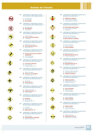 Señales de Tránsito
297. ¿Identi¿que el signi¿cado correcto
de la presente señal reglamentaria...?
a) No estacionar
b) No animales
c) No carretas
298. ¿Identi¿que el signi¿cado correcto
de la presente señal reglamentaria...?
a) No estacionar
b) No peatones
c) No virajes
299. ¿Identi¿que el signi¿cado correcto
de la presente señal preventiva...?
a) Curva sinuosa
b) Curva cerrada izquierda
c) Vía lateral
300. ¿Identi¿que el signi¿cado correcto
de la presente señal preventiva...?
a) Depresión en la vía
b) Curva abierta derecha
c) Bifurcación en Y
301. ¿Identi¿que el signi¿cado correcto
de la presente señal preventiva...?
a) Curva y contracurva cerrada a
la derecha.
b) Camino sinuoso
c) Curva peligrosa
302. ¿Identi¿que el signi¿cado correcto
de la presente señal preventiva...?
a) Vía sinuosa derecha
b) Cruce de vías
c) Prohibido girar en “U”
303. ¿Identi¿que el signi¿cado correcto
de la presente señal preventiva...?
a) Camino sinuoso
b) Curva en “U” derecha
c) Prohibido girar en “U”
304. ¿Identi¿que el signi¿cado correcto
de la presente señal preventiva...?
a) Vía lateral
b) Cruce de vías
c) Bifurcación en Y
305. ¿Identi¿que el signi¿cado correcto
de la presente señal preventiva...?
a) Señal direccional
b) Intersección en “ T ”
c) Cruce de tren
306. ¿Identi¿que el signi¿cado correcto
de la presente señal preventiva...?
a) Vía lateral
b) Cruce de vías
c) Bifurcación en “Y”
307. ¿Identi¿que el signi¿cado correcto
de la presente señal preventiva...?
a) Vía lateral
b) Cruce de vías
c) Bifurcación en “Y”
308. ¿Identi¿que el signi¿cado correcto
de la presente señal preventiva...?
a) Ceda el paso
b) Aproximación a redondel
c) Zona de derrumbes
309. ¿Identi¿que el signi¿cado correcto de la
presente señal preventiva...?
a) PARE más adelante
b) Ceda el paso redondel
c) Incorporación al tránsito
310. ¿Identi¿que el signi¿cado correcto de la
presente señal preventiva...?
a) Proximidad ceda el paso
b) Ceda el paso redondel
c) Vía lateral
311. ¿Identi¿que el signi¿cado correcto de la
presente señal preventiva...?
a) Pare, alto, detención
b) Ceda el paso redondel
c) Aproximación a semáforo
312. ¿Identi¿que el signi¿cado correcto de la
presente señal preventiva...?
a) Camino sinuoso
b) Vía con gravilla
c) Puente angosto
313. ¿Identi¿que el signi¿cado correcto de la
presente señal preventiva...?
a) Bifurcación en “Y”
b) Ensanchamiento de vía
c) Parterre comienza
314. ¿Identi¿que el signi¿cado correcto de la
presente señal preventiva...?
a) Bifurcación en “ Y ”
b) Angostamiento de vía
c) Parterre comienza
315. ¿Identi¿que el signi¿cado correcto de la
presente señal preventiva...?
a) Carriles unidireccionales
b) Angostamiento de vía
c) Parterre comienza
316. ¿Identi¿que el signi¿cado correcto de la
presente señal preventiva...?
a) Parterre termina
b) Angostamiento de vía
c) Parterre comienza
317. ¿Identi¿que el signi¿cado correcto de la
presente señal preventiva...?
a) Ancho limitado
b) Altura limitada
c) Puente angosto
318. ¿Identi¿que el signi¿cado correcto de la
presente señal preventiva...?
a) Ancho limitado
b) Altura limitada
c) Vía sin parterre
319. ¿Identi¿que el signi¿cado correcto de la
presente señal preventiva...?
a) Doble sentido
b) Vía sin retorno
c) Vía libre comienza
320. ¿Identi¿que el signi¿cado correcto de la
presente señal preventiva...?
a) Camino sinuoso
b) Depresión en la vía
c) Reductor de velocidad
mayo-2007 13
 