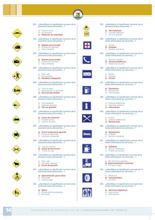 321. ¿Identi¿que el signi¿cado correcto de la
presente señal preventiva...?
a) Puente móvil
b) Vía termina
c) Reductor de velocidad
322. ¿Identi¿que el signi¿cado correcto de la
presente señal preventiva...?
a) Bajada pronunciada
b) Puente sin barreras
c) Ancho limitado
323. ¿Identi¿que el signi¿cado correcto de la
presente señal preventiva...?
a) Subida pronunciada
b) Puente sin barreras
c) Altura limitada
324. ¿Identi¿que el signi¿cado correcto de la
presente señal preventiva...?
a) Pare, alto
b) Encuestador
c) Hombres trabajando
325. ¿Identi¿que el signi¿cado correcto de la
presente señal preventiva...?
a) Ceda el paso
b) Aproximación a redondel
c) Zona de derrumbes
326. ¿Identi¿que el signi¿cado correcto de la
presente señal preventiva...?
a) Vía resbalosa
b) Calzada estrecha
c) Vía con granillo
327. ¿Identi¿que el signi¿cado correcto de la
presente señal preventiva...?
a) Cruce de camiones
b) Parada de bus
c) Camino dividido
328. ¿Identi¿que el signi¿cado correcto de la
presente señal preventiva...?
a) Cruce maquinaria agrícola
b) Cruce de camiones
c) Hombres trabajando
329. ¿Identi¿que el signi¿cado correcto de la
presente señal preventiva...?
a) Vía con barrera
b) Cruce de ferrocarril
c) Cruce de vías
330. ¿Identi¿que el signi¿cado correcto de la
presente señal preventiva...?
a) Pare, alto
b) Animales salvajes
c) Cruce de ganado
331. ¿Identi¿que el signi¿cado correcto de la
presente señal preventiva...?
a) Aproximación paso cebra
b) Redondel
c) Ceda el paso
332. ¿Identi¿que el signi¿cado correcto de la
presente señal preventiva...?
a) Niños
b) Proximidad de población
c) No entrar
333. ¿Identi¿que el signi¿cado correcto de la
presente señal preventiva...?
a) Vía resbalosa
b) Calzada estrecha
c) Vía con granillo
334. ¿Identi¿que el signi¿cado correcto de la
señal informativa de servicios...?
a) Hostal
b) Hospital
c) Servicio mecánico
335. ¿Identi¿que el signi¿cado correcto de la
señal informativa de servicios...?
a) Servicio sanitario
b) Servicio telefónico
c) Puesto de socorro
336. ¿Identi¿que el signi¿cado correcto de la
señal informativa de servicios...?
a) Hostal
b) Hospital
c) Correo
337. ¿Identi¿que el signi¿cado correcto de la
señal informativa de servicios...?
a) Gasolinera
b) Residencial
c) Vulcanizador
338. ¿Identi¿que el signi¿cado correcto de la
señal informativa de servicios...?
a) Cabinas telefónicas
b) Servicios públicos
c) Información
339. ¿Identi¿que el signi¿cado correcto de la
señal informativa de servicios...?
a) Hostal
b) Cabinas telefónicas
c) Restaurante
340. ¿Identi¿que el signi¿cado correcto de la
señal informativa de servicios...?
a) Alojamiento
b) Hospital
c) Servicio mecánico
341. ¿Identi¿que el signi¿cado correcto de la
señal informativa de servicios...?
a) Cafetería
b) Servicio telefónico
c) Puesto de socorro
342. ¿Identi¿que el signi¿cado correcto de la
señal informativa de servicios...?
a) No vehículos pesados
b) Estacionamiento camiones
c) Vía para carga
343. ¿Identi¿que el signi¿cado correcto de la
señal informativa de servicios...?
a) Mecánica
b) Vulcanizadora
c) Vía libre
344. ¿Identi¿que el signi¿cado correcto de la
señal informativa de servicios...?
a) Servicios higiénicos
b) Área social
c) Información
D E PA R TA M E N T O D E E D U C A C I Ó N V I A L D E L A D I R E C C I Ó N N A C I O N A L D E T R Á N S I T O14
 