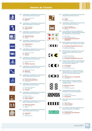 Señales de Tránsito
345. ¿Identi¿que el signi¿cado correcto de la
señal informativa de servicios?
a) Centro poblacional
b) Basurero
c) Correo
346. ¿Identi¿que el signi¿cado correcto de la
señal informativa de servicios?
a) Aguas termales
b) Agua potable
c) Correo
347. ¿Identi¿que el signi¿cado correcto de la
señal informativa de servicios?
a) Parada de buses
b) Estación de tren
c) Baños
348. ¿Identi¿que el signi¿cado correcto de la
señal informativa de servicios?
a) Parada de bus
b) Información
c) Vulcanizadora
349. ¿Identi¿que el signi¿cado correcto de la
señal informativa de servicios?
a) Centro vacacional
b) Piscina
c) Hostería
350. ¿Identi¿que el signi¿cado correcto de la
señal informativa de servicios?
a) Centro poblacional
b) Correo
c) Ciclismo de paseo
351. ¿Identi¿que el signi¿cado correcto de la
señal informativa de servicios?
a) Centro de servicios
b) Mecánica
c) Lubricadora
352. ¿Identi¿que el signi¿cado correcto de la
señal informativa de servicios?
a) Almacén de muebles
b) Acceso discapacitados
c) Información
353. ¿Identi¿que el signi¿cado correcto de la
señal informativa de turismo?
a) Pendiente peligrosa
b) Río correntoso
c) Cascada
354. ¿Identi¿que el signi¿cado correcto de la
señal informativa de turismo?
a) Sitio de caza
b) Reserva ecológica
c) Lago o laguna
355. ¿Identi¿que el signi¿cado correcto de la
señal informativa de turismo...?
a) Sitio de excursión
b) Paso peatonal
c) Iglesia
356. ¿Identi¿que el signi¿cado correcto de la
señal informativa de turismo?
a) Artesanías
b) Turistas
c) Baños públicos
357. ¿Identi¿que el signi¿cado correcto de la
señal informativa de turismo?
a) Volcán
b) Gruta
c) Bosque protector
358. ¿Identi¿que el signi¿cado correcto de la
señal informativa de turismo?
a) Sitio arqueológico
b) Iglesia - Monumento
c) Hostería
359. ¿Las señales de aviso de peligro del
presente grá¿co obligatoriamente deben
ser utilizados por los vehículos?
a) De turismo
b) De transporte público
c) Que transportan productos
peligrosos
360. Estas señales se instalan en las curvas
con amplios radios de giro, para indicar:
a) El cambio de trayectoria de la vía
b) Que la vía termina
c) Que la vía comienza
361. Estas señales se instalan en las curvas
con pequeños radios de giro, para
indicar:
a) Que la vía termina
b) Que la vía comienza
c) El cambio de trayectoria de la vía
362. ¿Esta señal se instala en los redondeles
e indica la dirección que deben seguir
los vehículos al ingresar…?
a) Al redondel
b) A la ciudad
c) A un centro turístico
363. Estas señales se instalan donde hay
divergencia en la circulación e indican
que los vehículos pueden seguir:
a) Recto
b) A la derecha o a la izquierda
c) Acelerando
364. Estas señales se instalan donde la
vía tiene tramos o espacios anchos
limitados como:
a) Puentes y túneles
b) Autovías
c) Vallas de seguridad
365. ¿Qué signi¿cado tienen la señal
gra¿cada en el presente ejemplo?
a) Vía comienza
b) Adelante vía peligrosa
c) Vía termina
366. Esta señal indica que más adelante la
vía tiene:
a) Doble carril
b) Altura limitada
c) Ancho limitado
367. Las señales camineras gra¿cadas en el
presente ejemplo, son señales:
QUITO 45 KM
IBARRA 155 KM
a) Reglamentarias
b) Informativas de orientación
c) Preventivas
mayo-2007 15
 