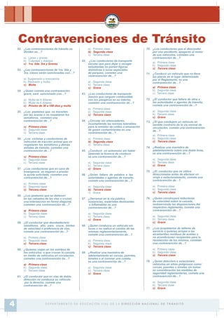 52. ¿Las contravenciones de tránsito se
dividen en…?
a) Leves y graves
b) Culposas y dolosas
c) 1ra. 2da. 3ra y Graves
53. ¿Las contravenciones de 1ra, 2da y
3ra, clases serán sancionadas con…?
a) Suspensión y revocatoria
b) Reclusión y multa
c) Multa
54. ¿Quien cometa una contravención
grave, será sancionado con…?
a) Multa de 4 dólares
b) Multa de 6 dólares
c) Prisión de 30 a 180 días y multa
55. ¿Los peatones que no transiten
por las aceras o no respetaren los
semáforos, cometen una
contravención de…?
a) Primera clase
b) Segunda clase
c) Tercera clase
56. ¿Los ciclistas y conductores de
vehículos de tracción animal que no
respetaren los semáforos y demás
señales de tránsito, cometen una
contravención de…?
a) Primera clase
b) Segunda clase
c) Tercera clase
57. ¿Los conductores que en caso de
emergencia se negaren a prestar
la ayuda solicitada, cometen una
contravención de…?
a) Primera clase
b) Segunda clase
c) Tercera clase
58. ¿Los peatones que se detienen
en las calzadas de las vías o cruzan
una intersección en forma diagonal,
cometen una contravención de…?
a) Primera clase
b) Segunda clase
c) Tercera clase
59. ¿El conductor que desobedeciere:
semáforos, alto, pare, cruce, límites
de velocidad o preferencia de vías,
comete una contravención de…?
a) Primera clase
b) Segunda clase
c) Tercera clase
60. ¿Quienes viajan en los estribos de
los vehículos o que crucen la calzada
en medio de vehículos en circulación,
cometen una contravención de…?
a) Primera clase
b) Segunda clase
c) Tercera clase
61. ¿El conductor que en vías de doble
dirección no conduzca su vehículo
por la derecha, comete una
contravención de…?
a) Primera clase
b) Segunda clase
c) Tercera clase
62. ¿Los conductores de transporte
escolar que para dejar o recoger
estudiantes no porten ¿guras
distintivas o luces especiales
de parqueo, cometen una
contravención de…?
a) Segunda clase
b) Tercera clase
c) Grave
63. ¿Los conductores de transporte
masivo que carguen combustible
con los pasajeros en su interior,
cometen una contravención de…?
a) Primera clase
b) Segunda clase
c) Tercera clase
64. ¿Circular sin silenciadores,
incumpliendo las normas tolerables
para la emisión de ruidos o emanación
de gases contaminantes es una
contravención de…?
a) Primera clase
b) Segunda clase
c) Tercera clase
65. ¿Conducir un automotor sin haber
obtenido la licencia de conducir,
es una contravención de…?
a) Segunda clase
b) Tercera clase
c) Grave
66. ¿Quien faltare de palabra a las
autoridades o agentes de tránsito,
comete una contravención de…?
a) Segunda clase
b) Tercera clase
c) Grave
67. ¿Derramar en la vía pública
sustancias, materiales deslizantes
o inÀamables es una
contravención de…?
a) Segunda clase
b) Tercera clase
c) Grave
68. ¿Quien conduzca un vehículo sin
luces o no realice el cambio de las
mismas reglamentariamente,
comete una contravención de…?
a) Primera clase
b) Segunda clase
c) Tercera clase
69. ¿Realizar una maniobra de
adelantamiento en curvas, puentes,
túneles o al coronar una cuesta,
es una contravención de…?
a) Segunda clase
b) Tercera clase
c) Grave
70. ¿Los conductores que al descender
por una pendiente, apagaren el motor
de sus vehículos, cometen una
contravención de…?
a) Primera clase
b) Segunda clase
c) Tercera clase
71. ¿Conducir un vehículo que no lleve
las placas en el lugar determinado
por el Reglamento, es una
contravención de…?
a) Primera clase
b) Segunda clase
c) Tercera clase
72. ¿El conductor que faltare de obra a
las autoridades o agentes de tránsito,
comete una contravención de…?
a) Segunda clase
b) Tercera clase
c) Grave
73. ¿El que condujere un vehículo en
sentido contrario de la vía normal de
circulación, comete una contravención
de…?
a) Primera clase
b) Segunda clase
c) Tercera clase
74. ¿Realizar una maniobra de
adelantamiento sobre una doble línea,
es una contravención de…?
a) Segunda clase
b) Tercera clase
c) Grave
75. ¿El conductor que no utilice
direccionales antes de efectuar un
viraje o estacionamiento, comete una
contravención de…?
a) Primera clase
b) Segunda clase
c) Tercera clase
76. ¿Quien construyere reductores
de velocidad sobre la calzada,
inobservando las disposiciones del
respectivo reglamento, comete una
contravención de…?
a) Segunda clase
b) Tercera clase
c) Grave
77. ¿Los propietarios de talleres de
servicio o quienes arrojen a las
alcantarillas residuos de aceites o
no acondicionen recipientes para la
recolección de los mismos, cometen
una contravención de…?
a) Primera clase
b) Segunda clase
c) Tercera clase
78. ¿Quien detuviere o estacionare
vehículos en sitios peligrosos como:
curvas, puentes o túneles sin tomar
en consideración las medidas de
seguridad reglamentarias, comete una
contravención de…?
a) Segunda clase
b) Tercera clase
c) Grave
Contravenciones de Tránsito
D E PA R TA M E N T O D E E D U C A C I Ó N V I A L D E L A D I R E C C I Ó N N A C I O N A L D E T R Á N S I T O4
 