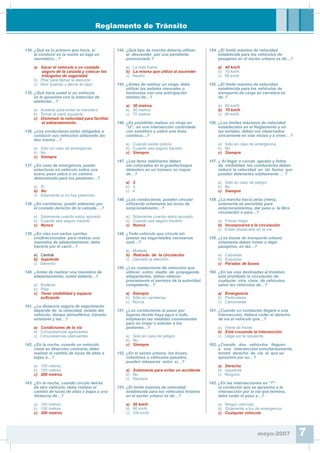 Reglamento de Tránsito
134. ¿Qué es lo primero que haría, si
al conducir en la noche se baja un
neumático…?
a) Sacar el vehículo a un costado
seguro de la calzada y colocar los
triángulos de seguridad.
b) Pitar para llamar la atención
c) Abrir puertas y elevar el capó
135. ¿Qué haría usted si un vehículo
se le aproxima con la intención de
adelantar…?
a) Acelerar para evitar la maniobra
b) Tomar el carril izquierdo
c) Disminuir la velocidad para facilitar
el adelantamiento.
136. ¿Los conductores están obligados a
conducir sus vehículos utilizando las
dos manos…?
a) Sólo en caso de emergencia
b) No
c) Siempre
137. ¿En caso de emergencia, puedo
estacionar un vehículo sobre una
acera, paso cebra o un camino
determinado para los peatones…?
a) Sí
b) No
c) Solamente si no hay peatones
138. ¿En carreteras, puedo adelantar por
el costado derecho de la calzada….?
a) Solamente cuando estoy apurado
b) Cuando sea seguro hacerlo
c) Nunca
139. ¿En vías con varios carriles
unidireccionales para realizar una
maniobra de adelantamiento, debo
hacerlo por el carril…?
a) Central
b) Izquierdo
c) Derecho
140. ¿Antes de realizar una maniobra de
adelantamiento, usted debería…?
a) Acelerar
b) Pitar
c) Tener visibilidad y espacio
su¿ciente
141. ¿La distancia segura de seguimiento
depende de: la velocidad, estado del
vehículo, tiempo atmosférico, tránsito
existente y las…?
a) Condiciones de la vía
b) Circunstancias agravantes
c) Circunstancias atenuantes
142. ¿En la noche, cuando un vehículo
viene en dirección contraria, debo
realizar el cambio de luces de altas a
bajas a…?
a) 100 metros
b) 150 metros
c) 200 metros
143. ¿En la noche, cuando circulo detrás
de otro vehículo, debo realizar el
cambio de luces de altas a bajas a una
distancia de…?
a) 100 metros
b) 150 metros
c) 200 metros
144. ¿Qué tipo de marcha debería utilizar,
al descender por una pendiente
pronunciada ?
a) La más fuerte
b) La misma que utilizo al ascender
c) Neutro
145. ¿Antes de realizar un viraje, debo
utilizar las señales manuales o
luminosas con una anticipación
mínima de…?
a) 30 metros
b) 50 metros
c) 70 metros
146. ¿Es prohibido realizar un viraje en
“U”, en una intersección controlada
con semáforo y sobre una línea
continua…?
a) Cuando existe policía
b) Cuando sea seguro hacerlo
c) Siempre.
147. ¿Los faros neblineros deben
ser colocados en el guardachoque
delantero en un número no mayor
de…?
a) 2
b) 3
c) 4
148. ¿Los conductores, pueden circular
utilizando solamente las luces de
estacionamiento…?
a) Solamente cuando estoy apurado
b) Cuando sea seguro hacerlo
c) Nunca
149. ¿Todo vehículo que circule sin
prestar las seguridades necesarias
será…?
a) Multado
b) Retirado de la circulación
c) Llamado la atención
150. ¿Los conductores de vehículos que
utilicen como medio de propaganda
altoparlantes, deben obtener
previamente el permiso de la autoridad
competente…?
a) Siempre
b) Sólo en carreteras
c) Nunca
151. ¿Los conductores al pasar por
lugares donde haya agua o lodo,
emplearán las medidas convenientes
para no mojar o enlodar a los
peatones…?
a) Solo en caso de peligro
b) No
c) Siempre
152. ¿En el sector urbano, los buses,
colectivos o vehículos pesados,
pueden rebasarse entre sí…?
a) Solamente para evitar un accidente
b) No
c) Siempre
153. ¿El límite máximo de velocidad
establecida para los vehículos livianos
en el sector urbano es de…?
a) 50 km/h
b) 90 km/h
c) 100 km/h
154. ¿El límite máximo de velocidad
establecida para los vehículos de
pasajeros en el sector urbano es de…?
a) 40 km/h
b) 70 km/h
c) 90 km/h
155. ¿El límite máximo de velocidad
establecida para los vehículos de
transporte de carga en carretera es
de..?
a) 50 km/h
b) 70 km/h
c) 90 km/h
156. ¿Los límites máximos de velocidad
establecidos en el Reglamento y en
las señales, deben ser observados
únicamente en vías rectas y a nivel… ?
a) Sólo en caso de emergencia
b) No
c) Siempre
157. ¿ Al llegar a curvas agudas y faltas
de visibilidad, los conductores deben
reducir la velocidad en tal forma que
puedan detenerlos súbitamente … ?
a) Sólo en caso de peligro
b) No
c) Siempre
158. ¿La marcha hacia atrás (retro),
solamente es permitido para
estacionamientos, dar paso a la libre
circulación o para…?
a) Frenar mejor
b) Incorporarse a la circulación
c) Evitar obstáculos en la vía
159. ¿Los buses de transporte urbano
solamente deben tomar o dejar
pasajeros, en las…?
a) Calzadas
b) Esquinas
c) Paradas de buses
160. ¿En las vías destinadas al trolebús
está prohibido la circulación de
cualquier otra clase de vehículos,
salvo los vehículos de…?
a) Emergencia
b) Particulares
c) Camionetas
161. ¿Cuando un conductor llegare a una
intersección, deberá ceder el derecho
de vía al vehículo que…?
a) Viene de frente
b) Está cruzando la intersección
c) Llega por la izquierda
162. ¿Cuando dos vehículos lleguen
a una intersección simultáneamente,
tendrá derecho de vía el que se
aproxime por su…?
a) Derecha
b) Izquierda
c) Ninguno
163. ¿En las intersecciones en “T”
el conductor que se aproxima a la
intersección por la vía que termina,
debe ceder el paso a…?
a) Ningún vehículo
b) Solamente a los de emergencia
c) Cualquier vehículo
mayo-2007 7
 