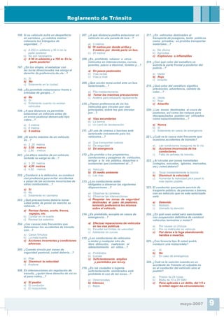 Reglamento de Tránsito
196. Si su vehículo sufre un desperfecto
en carretera, ¿a cuántos metros
colocaría los triángulos de
seguridad…?
a) A 200 m adelante y 40 m en la
parte posterior
b) No son necesarios
c) A 50 m adelante y a 150 m. En la
parte posterior
197. ¿En los virajes, el señalizar con
las luces direccionales me otorga el
derecho de preferencia de vía…?
a) Sí
b) No
c) Solamente en la ciudad.
198. ¿Es permitido estacionarse frente a
entradas de garajes…?
a) No
b) Sí
c) Solamente cuando no existan
vehículos
199. ¿A que distancia es permitido
estacionar un vehículo antes de
un cruce peatonal demarcado tipo
cebra…?
a) 3 metros
b) 6 metros
c) 9 metros
200. ¿El ancho máximo de un vehículo
es…?
a) 2 ,20 metros
b) 2,50 metros
c) 2,80 metros
201. ¿La altura máxima de un vehículo
incluida su carga es de…?
a) 3 ,20 metros
b) 4,30 metros
c) 4,50 metros
202. ¿Conducir a la defensiva, es conducir
con prudencia para evitar accidentes
a pesar de las acciones incorrectas de
otros conductores…?
a) Sí
b) No
c) Solamente en carretera
203. ¿Qué precauciones debería tomar
usted antes de poner en marcha su
vehiculo…?
a) Revisar llantas, aceite, frenos,
espejos, etc.
b) Con¿ar en mi suerte
c) Revisar los asientos
204. ¿Las causas más frecuentes que
determinan los accidentes de tránsito
son…?
a) Casos fortuitos
b) La mala suerte
c) Acciones incorrectas y condiciones
adversas
205. ¿Cuando circula por zonas de
seguridad peatonal, usted debería…?
a) Pitar
b) Disminuir la velocidad
c) Acelerar
206. En intersecciones sin regulación de
tránsito, ¿quién tiene derecho de vía en
el paso cebra…?
a) El peatón
b) El conductor
c) El motociclista
207. ¿A qué distancia podría estacionar un
vehículo en una parada de bus…?
a) 5 metros
b) 18 metros por donde arriba y
9 metros por donde parte un bus.
c) 25 metros
208. ¿Es prohibido rebasar a otros
vehículos en intersecciones, curvas,
puentes, pasos a desnivel, túneles y…?
a) En pasos peatonales
b) Vías rectas
c) Vías a nivel
209. ¿Qué acción toma usted ante un bus
estacionado…?
a) Pita insistentemente
b) Tomar las máximas precauciones
c) Acelera para rebasarlo rapidamente
210. ¿Tienen preferencia de vía los
vehículos que circulen por vías
principales, sobre los que circulan
por…?
a) Vías secundarias
b) La berma
c) Un carril de deceleración
211. ¿El uso de sirenas o bocinas está
autorizado únicamente para los
vehículos…?
a) Que transportan valores
b) De seguridad
c) De emergencia
212. ¿Se prohibe a los propietarios,
conductores y pasajeros de vehículos,
arrojar a la vía pública, desechos o
sustancias que contaminen el…?
a) Vehículo
b) El medio ambiente
c) Las vías
213. ¿Los conductores están
obligados a observar las siguientes
disposiciones…?
a) Observar la carretera
b) Observar las intersecciones
c) Respetar las zonas de seguridad
destinadas al paso de peatones,
teniendo preferencia los mismos
sobre el vehículo.
214. ¿Es prohibido, excepto en casos de
emergencia…?
a) Efectuar reparaciones de vehículos
en las vías públicas
b) Exceder los límites de velocidad
c) Adelantar en curvas
215. ¿Los conductores de vehículos
a motor y cualquier otro de
libre dirección, realizarán el
adelantamiento en sitios…?
a) Prohibidos
b) Curvas
c) Su¿cientemente amplios
y permitidos por la Ley
216. ¿En las ciudades o lugares
su¿cientemente alumbrados está
prohibido el uso de las luces…?
a) Direccionales
b) Intensas
c) Bajas
217. ¿En vehículos destinados al
transporte de pasajeros, tanto públicos
como privados, se prohíbe transportar
materiales…?
a) De o¿cina
b) Agrícolas
c) Explosivos o inÀamables
218. ¿Con qué color del semáforo se
asimila la parte frontal y posterior del
policía…?
a) Verde
b) Rojo
c) Amarillo
219. ¿Qué color del semáforo signi¿ca
prevención, advertencia, cambio de
color…?
a) Verde
b) Rojo
c) Amarillo
220. ¿Las zonas destinadas al cruce de
peatones, así como las rampas para
discapacitados pueden ser utilizados
como estacionamientos…?
a) Nunca
b) Sí
c) Solamente en casos de emergencia
221. ¿Cuál es la causa más frecuente que
ocasiona accidentes de tránsito?
a) Las condiciones inseguras de la vía.
b) Acciones incorrectas de los
conductores.
c) Falta de señales de tránsito.
222. ¿Al circular por zonas transitadas
(colegios, escuelas, iglesias, mercados,
etc.) usted deberá?
a) Tocar insistentemente la bocina
b) Disminuir la velocidad
c) Aumentar la velocidad para pasar lo
más rápido posible
223. El conductor que preste servicio de
trasporte público, de personas o bienes,
con un vehículo que no este autorizado
será:
a) Detenido
b) Multado
c) Llamado la atención
224. ¿En qué caso usted será sancionado
con suspensión de¿nitiva de conducir
vehículos terrestres a motor?
a) Por causar un choque
b) Por no matricular su vehículo
c) Por darse a la fuga abandonando
heridos o muertos.
225. ¿Con licencia tipo B usted podrá
conducir una motocicleta?
a) Sí
b) No
c) En caso de emergencia
226. ¿Cuál es la sanción cuando en un
accidente de Tránsito el culpable no
es el conductor del vehículo sino el
peatón?
a) Prisión de 24 horas
b) Multa de 10 a 20 SMV
c) Pena aplicada a un delito, del 1/3 a
la mitad según las circunstancias.
mayo-2007 9
 