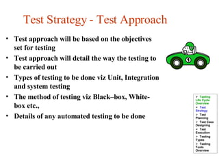 Test Strategy - Test Approach Test approach will be based on the objectives set for testing Test approach will detail the way the testing to be carried out Types of testing to be done viz Unit, Integration and system testing The method of testing viz Black–box, White-box etc., Details of any automated testing to be done Testing Life Cycle Overview Test Strategy  Test Planning Test Case Designing Test Execution Testing Types Testing Tools Overview 