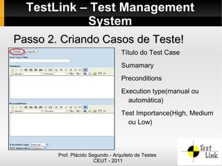 TestLink – Test Management
            System
Passo 2. Criando Casos de Teste!
                                   Título do Test Case
                                   Sumamary
                                   Preconditions
                                   Execution type(manual ou
                                     automática)
                                   Test Importance(High, Medium
                                     ou Low)



        Prof. Plácido Segundo - Arquiteto de Testes
                        CEUT - 2011
 