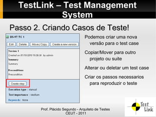TestLink – Test Management
            System
Passo 2. Criando Casos de Teste!
                                   Podemos criar uma nova
                                     versão para o test case
                                   Copiar/Mover para outro
                                     projeto ou suite
                                   Alterar ou deletar um test case
                                   Criar os passos necessarios
                                     para reproduzir o teste




        Prof. Plácido Segundo - Arquiteto de Testes
                        CEUT - 2011
 