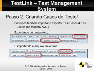 TestLink – Test Management
            System
Passo 2. Criando Casos de Teste!
   Podemos também importar e exportar Test Cases & Test
     Suites (no formato XML.)
   Exportando de um projeto...



   E importando o arquivo em outros...




          Prof. Plácido Segundo - Arquiteto de Testes
                          CEUT - 2011
 