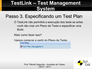 TestLink – Test Management
            System
Passo 3. Especificando um Test Plan
   O TestLink não permitirá a execução dos teste se antes
     você não criar um Plano de Teste e especificar uma
     Build.
   Mais como fazer isso?
   Vamos começar a partir do Plano de Teste.




          Prof. Plácido Segundo - Arquiteto de Testes
                          CEUT - 2011
 