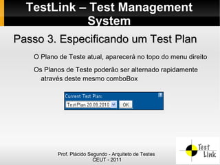TestLink – Test Management
            System
Passo 3. Especificando um Test Plan
   O Plano de Teste atual, aparecerá no topo do menu direito
   Os Planos de Teste poderão ser alternado rapidamente
     através deste mesmo comboBox




          Prof. Plácido Segundo - Arquiteto de Testes
                          CEUT - 2011
 