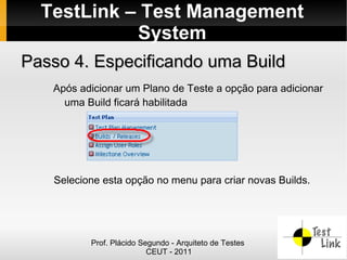 TestLink – Test Management
            System
Passo 4. Especificando uma Build
   Após adicionar um Plano de Teste a opção para adicionar
     uma Build ficará habilitada




   Selecione esta opção no menu para criar novas Builds.




          Prof. Plácido Segundo - Arquiteto de Testes
                          CEUT - 2011
 
