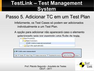 TestLink – Test Management
            System
Passo 5. Adicionar TC em um Test Plan
   Infelizmente, os Test Cases só podem ser adicionados
      individualmente a um Test Plan.
   A opção para adicionar não aparecerá caso o elemento
     selecionado seja por exemplo uma Suite de teste.




          Prof. Plácido Segundo - Arquiteto de Testes
                          CEUT - 2011
 