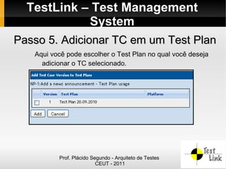 TestLink – Test Management
            System
Passo 5. Adicionar TC em um Test Plan
   Aqui você pode escolher o Test Plan no qual você deseja
     adicionar o TC selecionado.




          Prof. Plácido Segundo - Arquiteto de Testes
                          CEUT - 2011
 