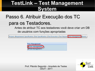 TestLink – Test Management
            System
Passo 6. Atribuir Execução dos TC
 para os Testadores.
   Antes de atribuir TC aos testadores você deve criar um DB
     de usuários com funções apropriadas




          Prof. Plácido Segundo - Arquiteto de Testes
                          CEUT - 2011
 