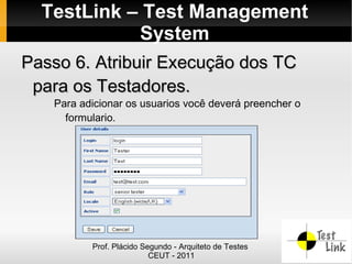 TestLink – Test Management
            System
Passo 6. Atribuir Execução dos TC
 para os Testadores.
   Para adicionar os usuarios você deverá preencher o
     formulario.




          Prof. Plácido Segundo - Arquiteto de Testes
                          CEUT - 2011
 