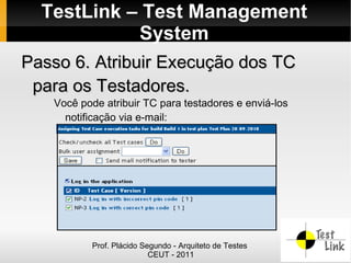 TestLink – Test Management
            System
Passo 6. Atribuir Execução dos TC
 para os Testadores.
   Você pode atribuir TC para testadores e enviá-los
     notificação via e-mail:




           Prof. Plácido Segundo - Arquiteto de Testes
                           CEUT - 2011
 