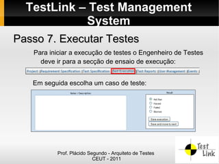 TestLink – Test Management
            System
Passo 7. Executar Testes
   Para iniciar a execução de testes o Engenheiro de Testes
     deve ir para a secção de ensaio de execução:


   Em seguida escolha um caso de teste:




          Prof. Plácido Segundo - Arquiteto de Testes
                          CEUT - 2011
 