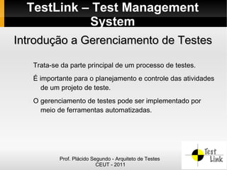 TestLink – Test Management
            System
Introdução a Gerenciamento de Testes

   Trata-se da parte principal de um processo de testes.
   É importante para o planejamento e controle das atividades
      de um projeto de teste.
   O gerenciamento de testes pode ser implementado por
     meio de ferramentas automatizadas.




           Prof. Plácido Segundo - Arquiteto de Testes
                           CEUT - 2011
 