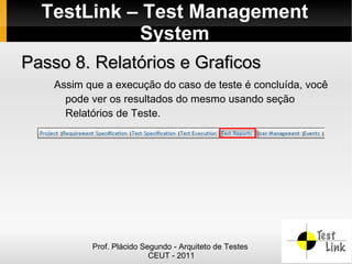 TestLink – Test Management
            System
Passo 8. Relatórios e Graficos
    Assim que a execução do caso de teste é concluída, você
      pode ver os resultados do mesmo usando seção
      Relatórios de Teste.




           Prof. Plácido Segundo - Arquiteto de Testes
                           CEUT - 2011
 