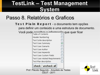 TestLink – Test Management
            System
Passo 8. Relatórios e Graficos
    T e s t P l a i n R e p o r t - o documento tem opções
      para definir um conteúdo e uma estrutura de documento.
      Você pode escolher a informação que quer ficar




           Prof. Plácido Segundo - Arquiteto de Testes
                           CEUT - 2011
 