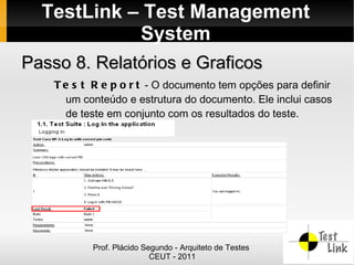 TestLink – Test Management
            System
Passo 8. Relatórios e Graficos
    T e s t R e p o r t - O documento tem opções para definir
      um conteúdo e estrutura do documento. Ele inclui casos
      de teste em conjunto com os resultados do teste.




           Prof. Plácido Segundo - Arquiteto de Testes
                           CEUT - 2011
 