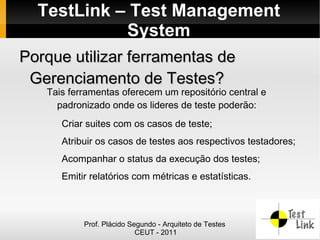 TestLink – Test Management
            System
Porque utilizar ferramentas de
 Gerenciamento de Testes?
   Tais ferramentas oferecem um repositório central e
     padronizado onde os lideres de teste poderão:
      Criar suites com os casos de teste;
      Atribuir os casos de testes aos respectivos testadores;
      Acompanhar o status da execução dos testes;
      Emitir relatórios com métricas e estatísticas.



           Prof. Plácido Segundo - Arquiteto de Testes
                           CEUT - 2011
 