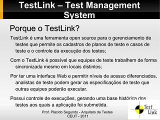 TestLink – Test Management
             System
Porque o TestLink?
TestLink é uma ferramenta open source para o gerenciamento de
  testes que permite os cadastros de planos de teste e casos de
  teste e o controle da execução dos testes;
Com o TestLink é possível que equipes de teste trabalhem de forma
  sincronizada mesmo em locais distintos;
Por ter uma interface Web e permitir níveis de acesso diferenciados,
  analistas de teste podem gerar as especificações de teste que
  outras equipes poderão executar.
Possui controle de execuções, gerando uma base histórica dos
  testes aos quais a aplicação foi submetida.
              Prof. Plácido Segundo - Arquiteto de Testes
                              CEUT - 2011
 
