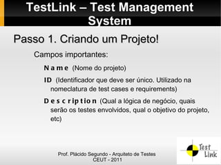 TestLink – Test Management
            System
Passo 1. Criando um Projeto!
   Campos importantes:
     N a m e (Nome do projeto)
     I D (Identificador que deve ser único. Utilizado na
        nomeclatura de test cases e requirements)
     D e s c r i p t i o n (Qual a lógica de negócio, quais
       serão os testes envolvidos, qual o objetivo do projeto,
       etc)




         Prof. Plácido Segundo - Arquiteto de Testes
                         CEUT - 2011
 