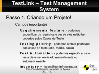 TestLink – Test Management
            System
Passo 1. Criando um Projeto!
   Campos importantes:
     R e q u i r e m e n t s f e a t u r e - podemos
       especificar os requisitos e ver se eles estão bem
       cobertos pelos Casos de Teste
     T e s t i n g p r i o r i t y - podemos atribuir prioridade
       aos casos de teste (alto, médio, baixo)
     T e s t A u t o m a t i o n - podemos especificar se o
       teste deve ser realizado manualmente ou
       automaticamente
     I n v e n t o r y – especificar infraestrutura
          Prof. Plácido Segundo - Arquiteto de Testes
                          CEUT - 2011
 