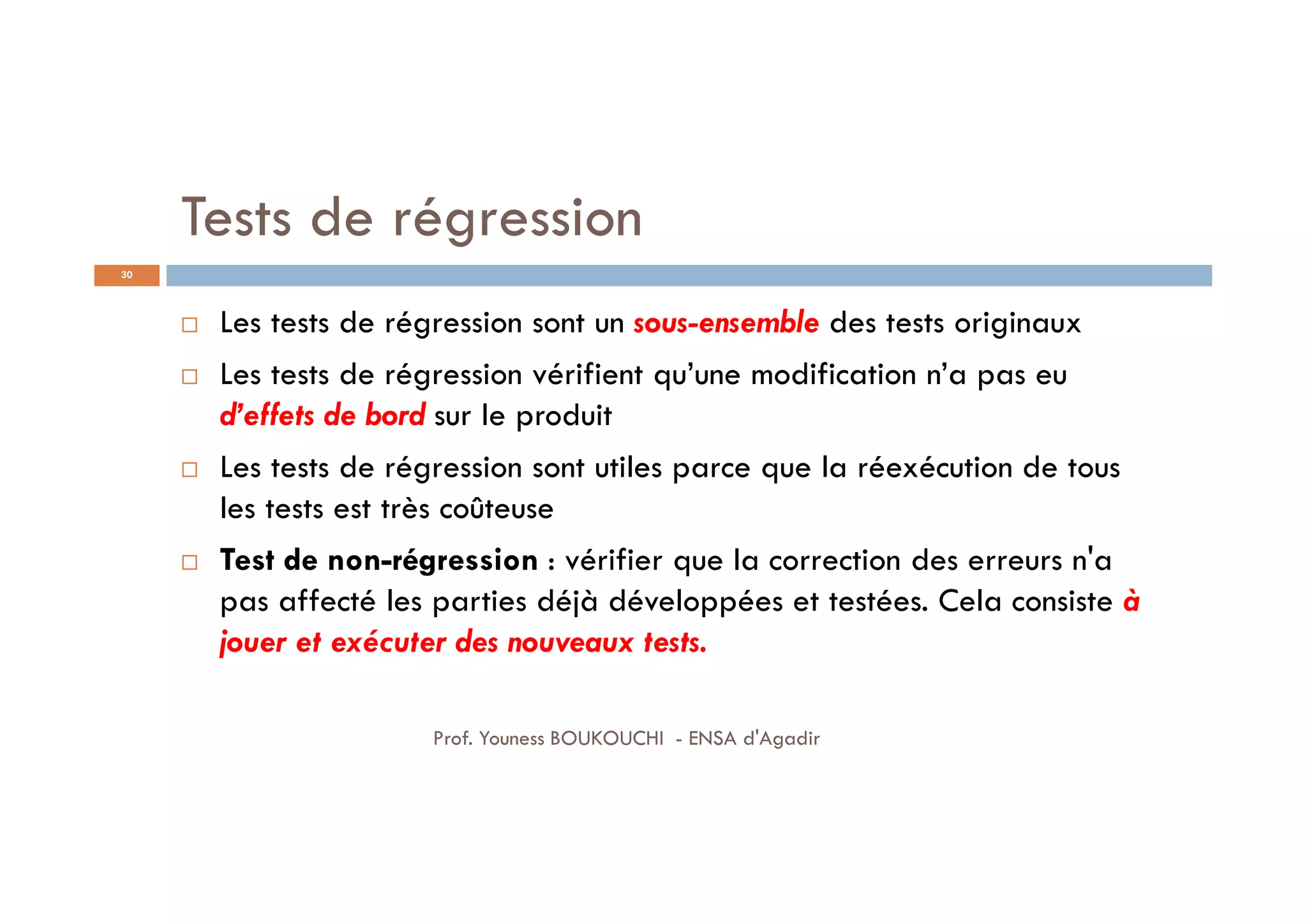 Tests de régression
 Les tests de régression sont un sous-ensemble des tests originaux
 Les tests de régression vérifient qu’une modification n’a pas eu
d’effets de bord sur le produit
 Les tests de régression sont utiles parce que la réexécution de tous
les tests est très coûteuse
 Test de non-régression : vérifier que la correction des erreurs n'a
pas affecté les parties déjà développées et testées. Cela consiste à
jouer et exécuter des nouveaux tests.
30
Prof. Youness BOUKOUCHI - ENSA d'Agadir
 