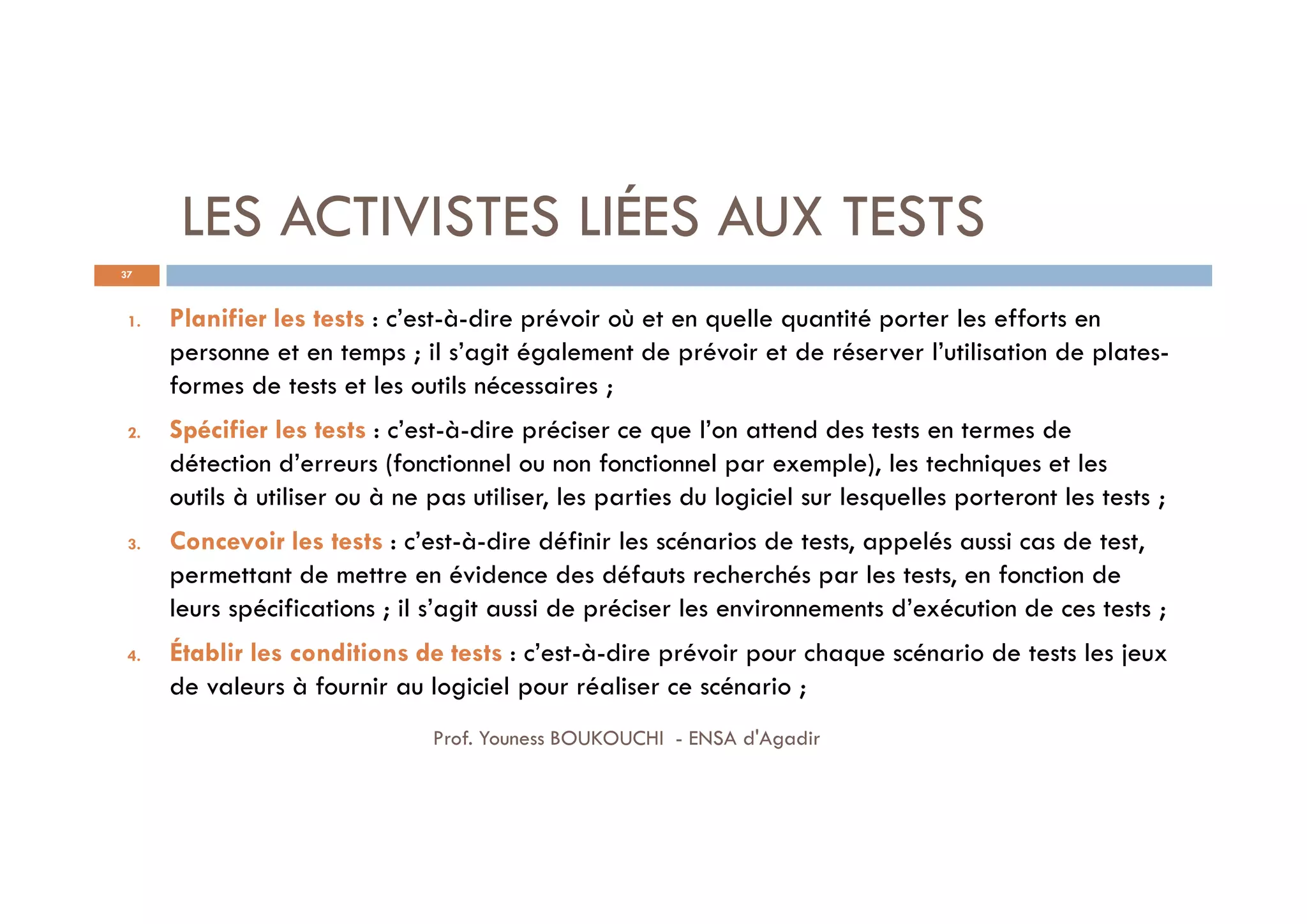 LES ACTIVISTES LIÉES AUX TESTS
37
1. Planifier les tests : c’est-à-dire prévoir où et en quelle quantité porter les efforts en
personne et en temps ; il s’agit également de prévoir et de réserver l’utilisation de plates-
formes de tests et les outils nécessaires ;
2. Spécifier les tests : c’est-à-dire préciser ce que l’on attend des tests en termes de
détection d’erreurs (fonctionnel ou non fonctionnel par exemple), les techniques et les
outils à utiliser ou à ne pas utiliser, les parties du logiciel sur lesquelles porteront les tests ;
3. Concevoir les tests : c’est-à-dire définir les scénarios de tests, appelés aussi cas de test,
permettant de mettre en évidence des défauts recherchés par les tests, en fonction de
leurs spécifications ; il s’agit aussi de préciser les environnements d’exécution de ces tests ;
4. Établir les conditions de tests : c’est-à-dire prévoir pour chaque scénario de tests les jeux
de valeurs à fournir au logiciel pour réaliser ce scénario ;
Prof. Youness BOUKOUCHI - ENSA d'Agadir
 