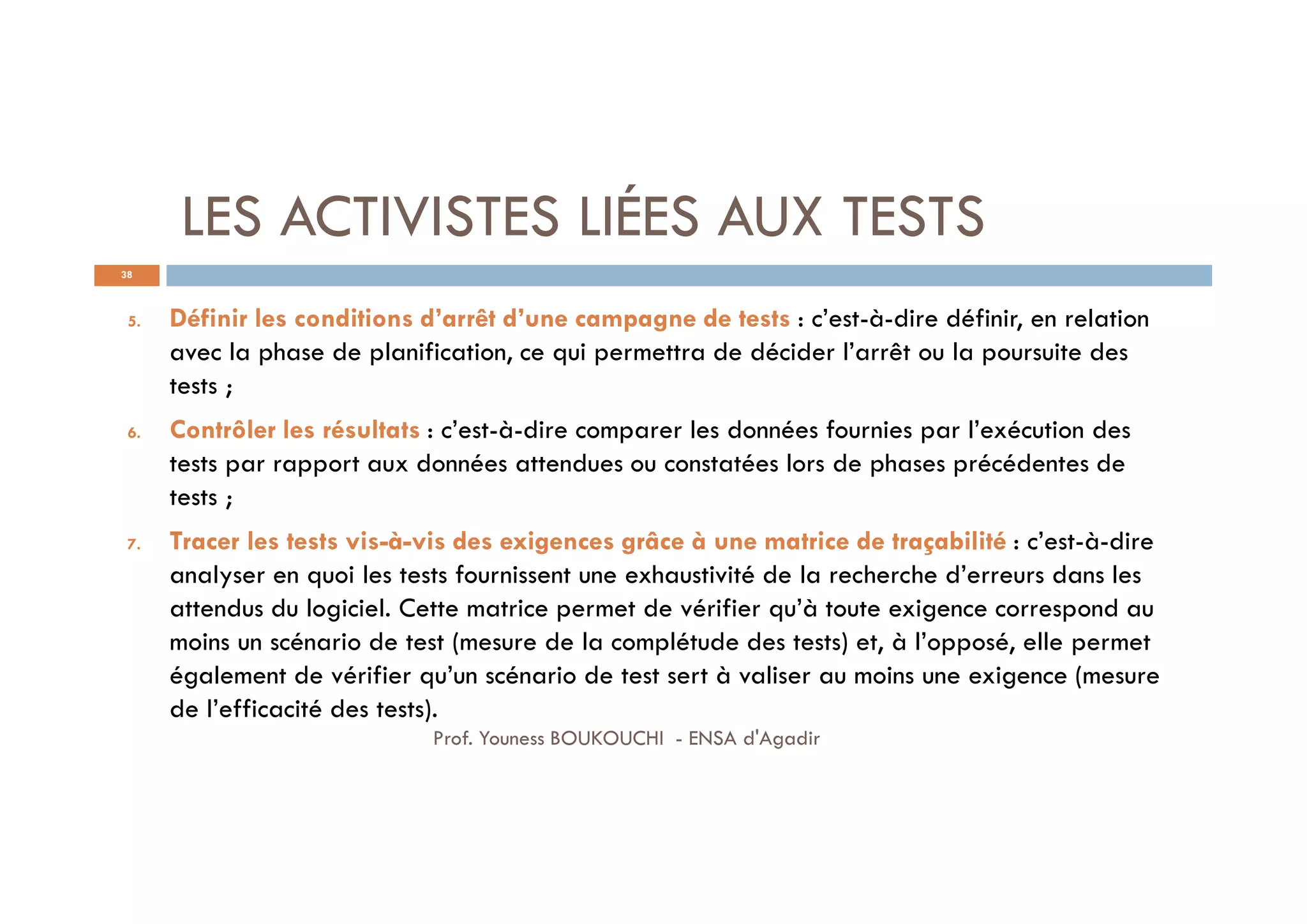 LES ACTIVISTES LIÉES AUX TESTS
38
5. Définir les conditions d’arrêt d’une campagne de tests : c’est-à-dire définir, en relation
avec la phase de planification, ce qui permettra de décider l’arrêt ou la poursuite des
tests ;
6. Contrôler les résultats : c’est-à-dire comparer les données fournies par l’exécution des
tests par rapport aux données attendues ou constatées lors de phases précédentes de
tests ;
7. Tracer les tests vis-à-vis des exigences grâce à une matrice de traçabilité : c’est-à-dire
analyser en quoi les tests fournissent une exhaustivité de la recherche d’erreurs dans les
attendus du logiciel. Cette matrice permet de vérifier qu’à toute exigence correspond au
moins un scénario de test (mesure de la complétude des tests) et, à l’opposé, elle permet
également de vérifier qu’un scénario de test sert à valiser au moins une exigence (mesure
de l’efficacité des tests).
Prof. Youness BOUKOUCHI - ENSA d'Agadir
 