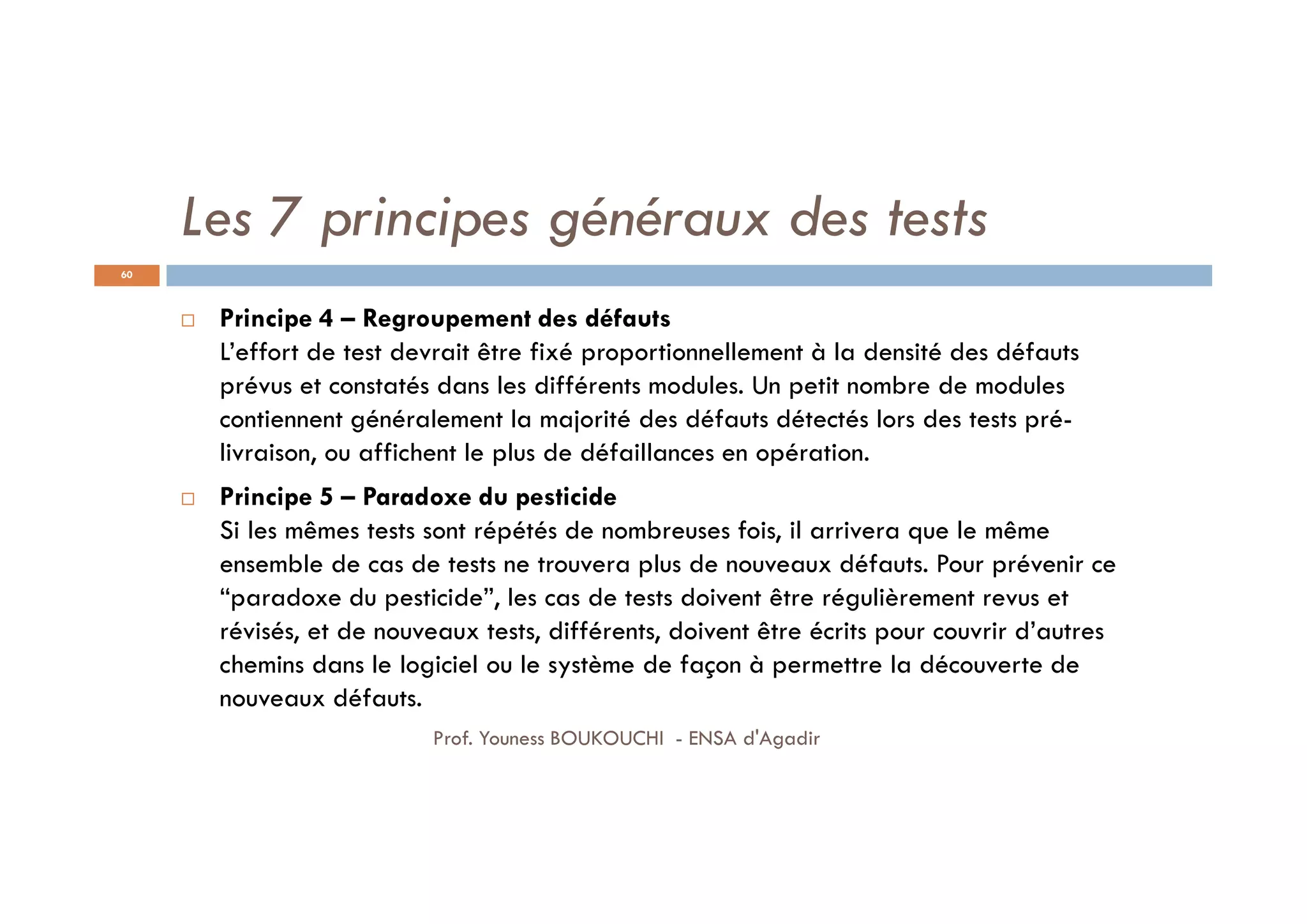 Les 7 principes généraux des tests
 Principe 4 – Regroupement des défauts
L’effort de test devrait être fixé proportionnellement à la densité des défauts
prévus et constatés dans les différents modules. Un petit nombre de modules
contiennent généralement la majorité des défauts détectés lors des tests pré-
livraison, ou affichent le plus de défaillances en opération.
 Principe 5 – Paradoxe du pesticide
Si les mêmes tests sont répétés de nombreuses fois, il arrivera que le même
ensemble de cas de tests ne trouvera plus de nouveaux défauts. Pour prévenir ce
“paradoxe du pesticide”, les cas de tests doivent être régulièrement revus et
révisés, et de nouveaux tests, différents, doivent être écrits pour couvrir d’autres
chemins dans le logiciel ou le système de façon à permettre la découverte de
nouveaux défauts.
60
Prof. Youness BOUKOUCHI - ENSA d'Agadir
 