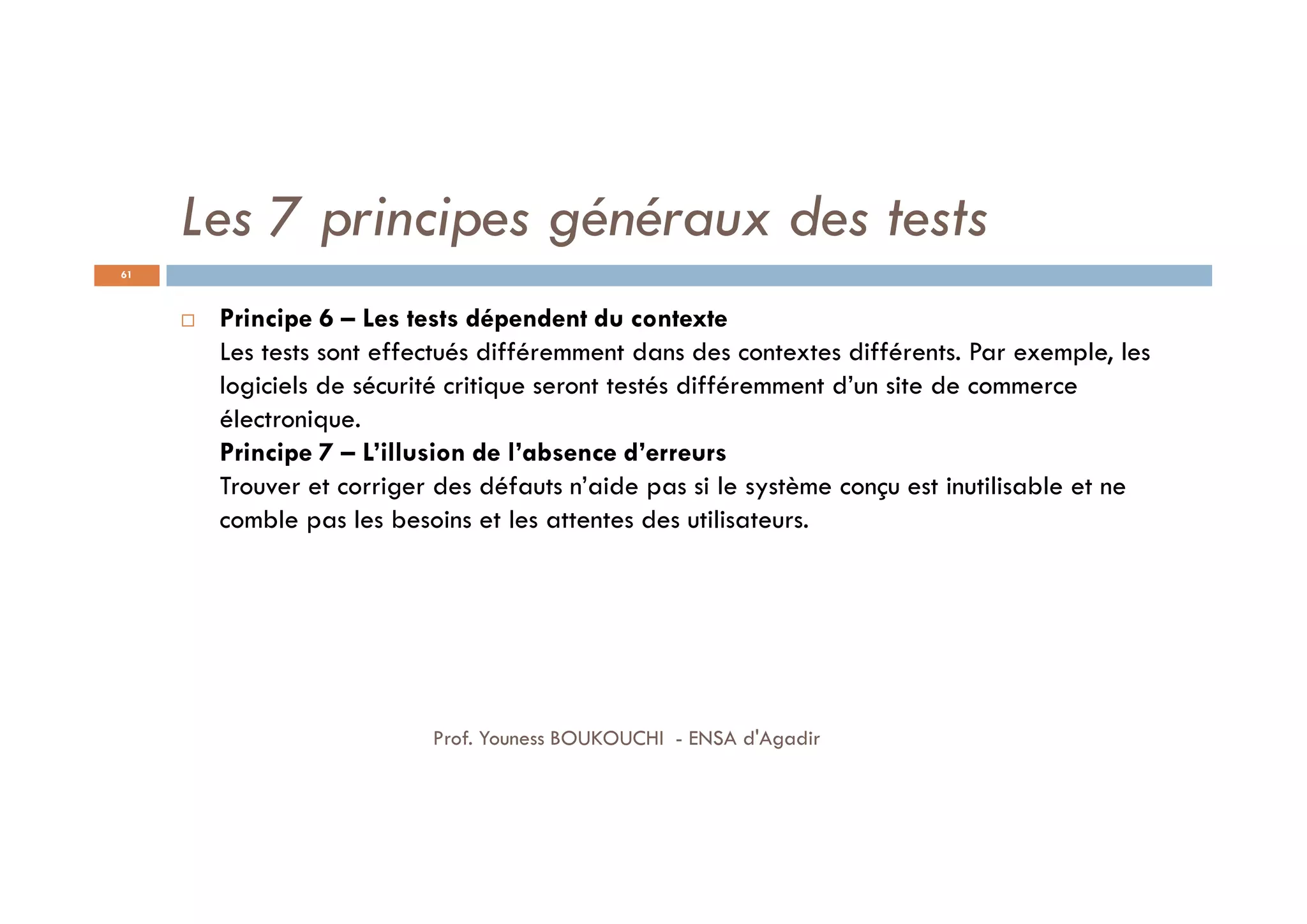 Les 7 principes généraux des tests
 Principe 6 – Les tests dépendent du contexte
Les tests sont effectués différemment dans des contextes différents. Par exemple, les
logiciels de sécurité critique seront testés différemment d’un site de commerce
électronique.
Principe 7 – L’illusion de l’absence d’erreurs
Trouver et corriger des défauts n’aide pas si le système conçu est inutilisable et ne
comble pas les besoins et les attentes des utilisateurs.
61
Prof. Youness BOUKOUCHI - ENSA d'Agadir
 