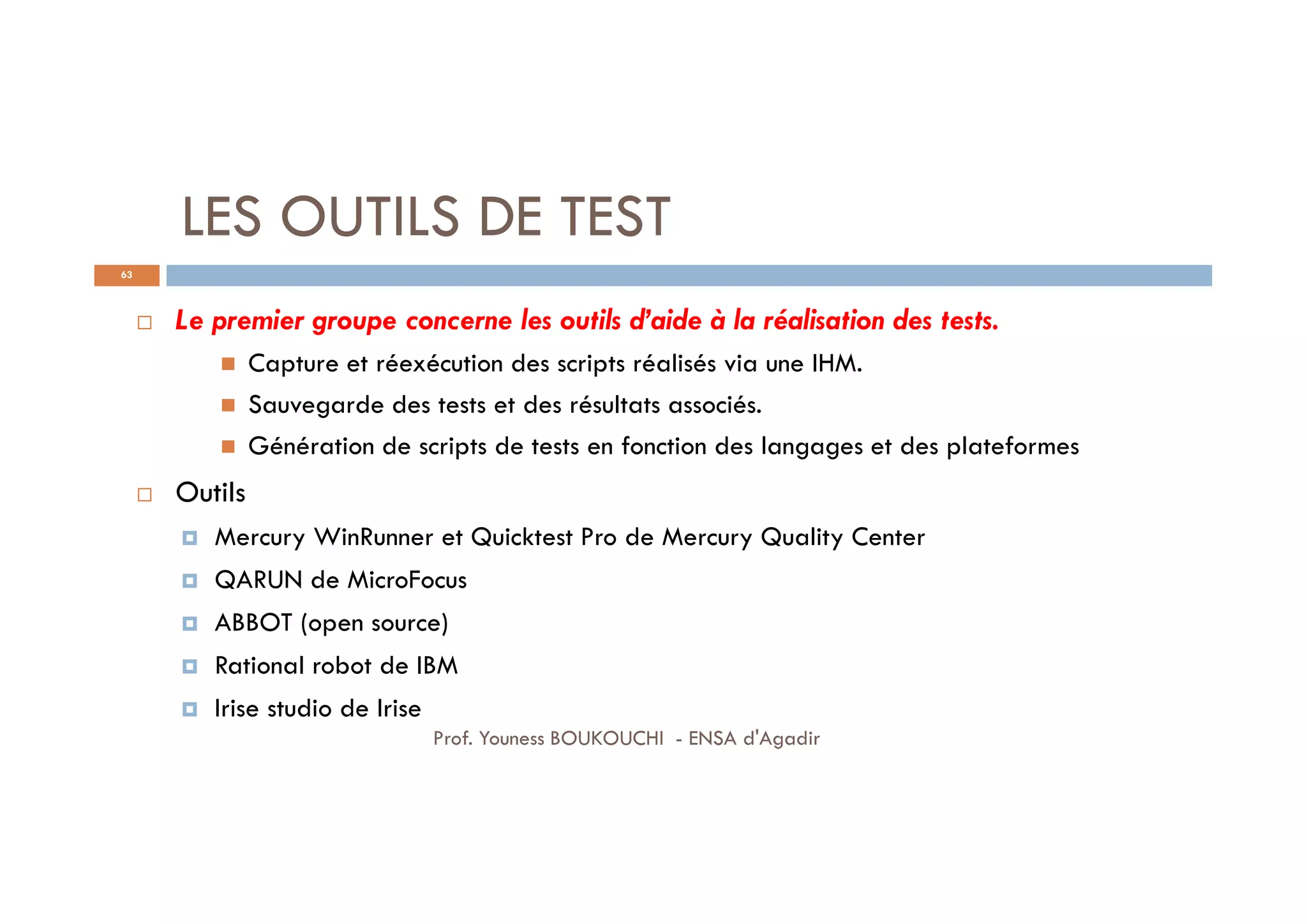 LES OUTILS DE TEST
 Le premier groupe concerne les outils d’aide à la réalisation des tests.
 Capture et réexécution des scripts réalisés via une IHM.
 Sauvegarde des tests et des résultats associés.
 Génération de scripts de tests en fonction des langages et des plateformes
 Outils
 Mercury WinRunner et Quicktest Pro de Mercury Quality Center
 QARUN de MicroFocus
 ABBOT (open source)
 Rational robot de IBM
 Irise studio de Irise
63
Prof. Youness BOUKOUCHI - ENSA d'Agadir
 