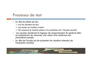 Processus de test
 Le rôle du pilote est de :
 Lire les données de test
 Les passer au module à tester
 On compare le résultat obtenu à la prédiction de l’ Oracle (verdict)
 Les souches simuleront la logique de comportement. En général elles
se contenteront de retourner une valeur fixe conforme aux
paramètres passés.
 Le rôle de l’oracle est de présenter les résultats attendus de
l’exécution (verdict)
13
 